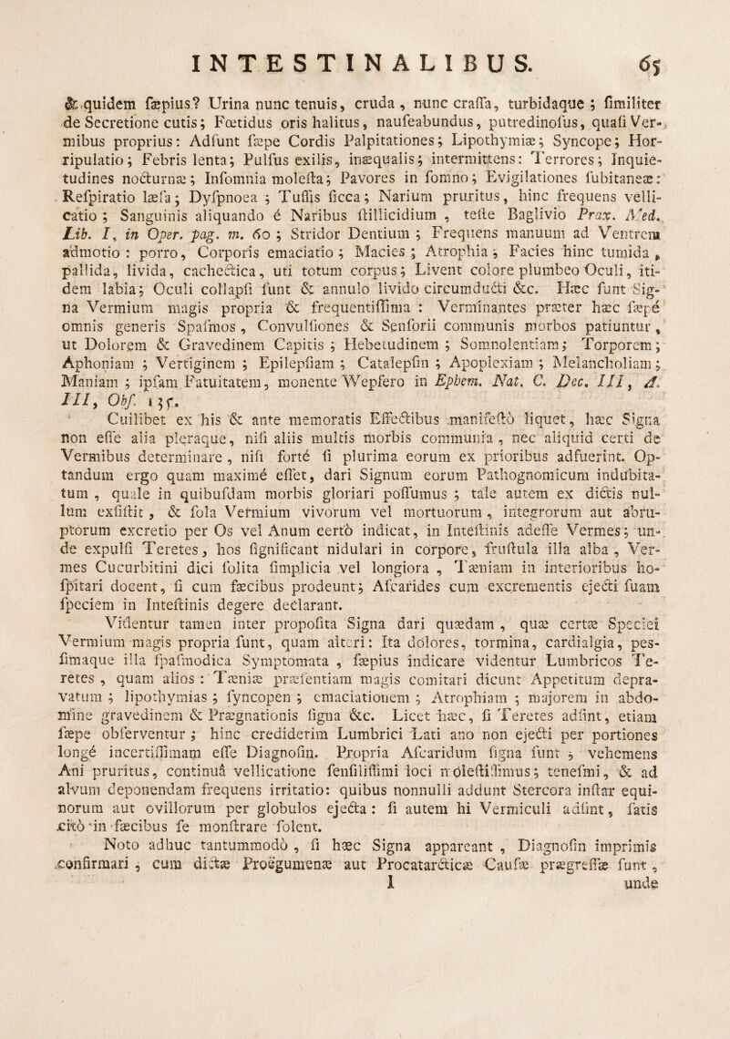 quidem faspius? Urina nunc tenuis, cruda, nunc crafla, turbidaque; fimiliter de Secretione cutis; Foetidus oris halitus, naufeabundus, putredinofus, quafi Ver-, mibus proprius: Adfunt fsepe Cordis Palpitationes; Lipothymiae; Syncope; Hor- ripulatio; Febris lenta; Pulfus exilis, inasqualis; intermittens: Terrores; Inquie¬ tudines noctumcG; Infomnia moleita; Pavores in fomno; Evigilationes fubitaneas: Refpiratio laefa; Dyfpnoea ; TulTis ficca; Narium pruritus, hinc frequens velli¬ catio ; Sanguinis aliquando € Naribus llillicidium , telle Baglivio Prax. Med. Lib. /, in Oper, pag. m, do ; Stridor Dentium ; Frequens manuum ad Ventrem admotio: porro. Corporis emaciatio ; Macies; Atrophia; Facies hinc turnida , pallida, livida, cachectica, uti totum corpus; Livent colore plumbeo Oculi, iti¬ dem labia; Oculi collapri funt & annulo livido circumdudi &c. Htec funt Sig¬ na Vermium magis propria & frequentiffima : Verminantes praeter ha:c fa^pe omnis generis Spafmos , Convulfiones & Senforii communis morbos patiuntur, ut Dolorem & Gravedinem Capitis; Hebetudinem; Somnolentiam; Torporem; Aphoniam ; Vertiginem ; Epilepfiam ; Cataleprin ; Apoplexiam ; Melancholiam; Maniam ; ipfam.Fatuitatem, monente Wepfero in Ephem, Nat. C Dec, 111 ^ m. Oh/. i5f. Cuilibet ex his & ante memoratis EiFedibiis .manifedo liquet, lia:c Signa non efle alia pleraque, nifi aliis multis morbis communia, nec aliquid certi de Vermibus determinare , nifi fortd fi plurima eorum ex prioribus adfuerint. Op¬ tandum ergo quam maxime elTet, dari Signum eorum Patliognomicum indubita¬ tum , quale in quibufdam morbis gloriari poffumus ; tale autem ex dictis nul¬ lum exfiilic, & fola Vermium vivorum vel mortuorum, integrorum aut abru¬ ptorum excretio per Os vel Anum certo indicat, in Inteilinis adeffe Vermes; un¬ de expulfi Teretes, hos fignificant nidulari in corpore, friihula illa alba. Ver¬ mes Cucurbitini dici folita fimplicia vel longiora , Taeniam in interioribus ho- fpitari docent, ii cum faecibus prodeunt; Afearides cum excrementis ejedi fuam fpcciem in Inteilinis degere dedarant. Videntur tamen inter propofita Signa dari quadam , quae certae Speciei Vermium magis propria funt, quam alteri: Ita dolores, tormina, cardialgia, pes- fimaque illa fpafmodica Symptomata , faepius indicare videntur Lumbricos Te¬ retes , quam alios : Taeniae prsefentiam magis comitari dicunt Appetitum depra¬ vatum ; lipotbymias ; fyncopen ; cmaciatioiiem ; Atrophiam ; majorem in abdo¬ mine gravedinem & Praegnationis figna Licet h^c, fi Teretes adiint, etiara faepe obferventur ; hinc crediderim Lumbrici Lati ano non ejedi per portiones longd incertiilimam effe Diagnofiii. Pjopria Afearidum figna funt ; vehemens Ani pruritus, continui vellicatione fenfiliffimi loci mOledillimiis; tenefmi, & ad alvum deponendam frequens irritatio: quibus nonnulli addunt Stercora indar equi¬ norum aut oviliorum per globulos ejeda : fi autem hi Vermiculi adiint, fatis xito dn -faecibus fe monilrare folent. ^ Noto adhuc tantummodo , fi haec Signa appareant , Diagnofm imprimis .confirmari, cum didae Proegumenae aut Procatardicae Caufae pr^greifie funt, 1 unde