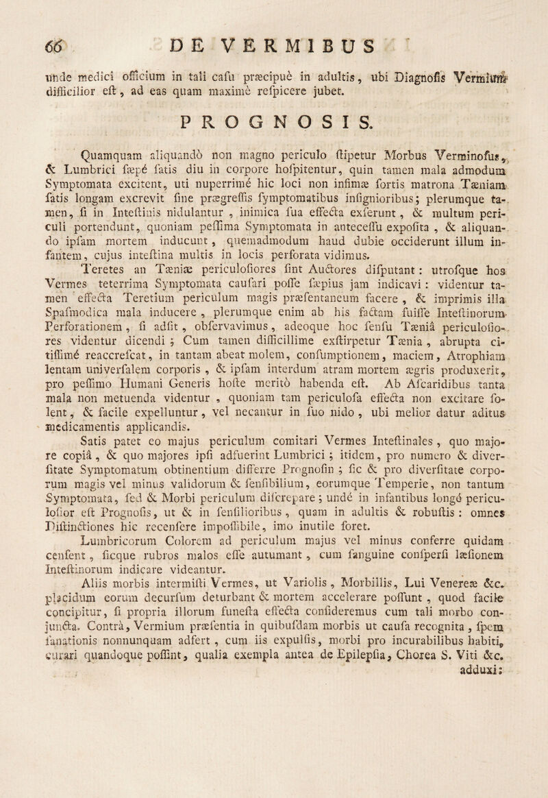 imde medici oflicium in tali cafii praecipue in adultis, ubi Diagnofis Vermilfnl difficilior efl, ad eas quam maxime refpicere jubet. PROGNOSIS. Quamquam rdiquando non magno periculo (lipetur Morbus Verminofus,.^ & Lumbrici faep^ fatis diu in corpore hofpitentur, quin tamen mala admodum S^miptomata excitent, uti nuperrime hic loci non infimae fortis matrona Tiniam fatis longam excrevit fine pr^egreffis fymptomatibus infignioribus; plerumque ta-. nien, fi in Intellinis nidulantur , inimica fua effeda exferunt, & multum peri¬ culi portendunt, quoniam peOTima Symptomata in anteceffu expolita , & aliquan- _ do ipfam mortem inducunt , quemadmodum haud dubie occiderunt illum in¬ fantem, cujus intellina multis in locis perforata vidimus. Teretes an Taeniae periculofiores fint Audores difputant : utrofque hos Vermes teterrima Symptomata caufari poiTe fa;pius jam indicavi : videntur ta¬ men effecia Teretium periculum magis praifentaneum facere , & imprimis illa Spafmodica mala inducere , plerumque enim ab his fadam fuiffie Inteflinorum- Perforationem , li adiit, obfervavimus, adeoque hoc fenfu Taenia periculofio- res videntur dicendi ^ Cum tamen difficillime exftirpetur Taenia , abrupta ci- tilTimd reaccrefcat, in tantam abeat molem, confumptionem, maciem. Atrophiam lentam univerfalem corporis , & ipfam interdum atram mortem aegris produxerit, pro peffimo Humani Generis holte merito habenda ell. Ab Afcaridibiis tanta mala non metuenda videntur , quoniam tam periculofa effeda non excitare fo- lent, & facile expelluntur, vel necantur in fuo nido , ubi melior datur aditus ' medicamentis applicandis. Satis patet eo majus periculum comitari Vermes Intellinales , quo majo¬ re copia, & quo majores ipfi adfuerint Lumbrici; itidem, pro numero & diver- fitate Symptomatum obtinentium differre Prognofin ; fic & pro diverfitate corpo¬ rum m.agis vel minus validorum & fenfibilium, eorumque Temperie, non tantum Symptomata, fed & Morbi periculum diferepare, undd in infantibus longd pericu- lolior eft Prognolis, ut & in fenfilioribus, quam in adultis & robullis : omnes Pifdndiones hic recenfere iinpoffibile, imo inutile foret. Lumbricorum Colorem ad periculum majus vel minus conferre quidam ■ ceiifent, ficque rubros malos effe autumant, cum fanguine confperfi lasfionem Inteffinorum indicare videantur.. Aliis morbis intermifti'Vermes, ut Variolis , Morbillis, Lui Venereae placidum eorum decurfiim deturbant & mortem accelerare poffunt , quod facile concipitur, fi propria illorum funeffa effeda confideremus cum tali morbo con- junda. Contra, Vermium praefentia in quibufdam morbis ut caufa recognita , fpem faoationis nonnunquam adfert , cum iis expulfis, morbi pro incurabilibus habiti^ curari quandoque poffint, qualia exempla antea deEpilepfia, Chorea S. Viti &c. adduxi I