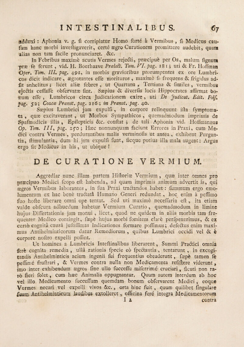 ladduxi : Aphonia v. g. fi corripiatur Homo forte a Vermibus , fi Medicus cau* fam hanc morbi inveftigaverit, cert6 aegro Curationem promittere audebit, quam alias non tam facile pronunciaret. &c. ■ In Febribus maximi acutis Vermes rejedi, praecipui per Os, malum fignum prae fe ferunt , vid. H. Boerhaave PrcaleB, Tom, pag. i8 i; uti & Fr. Flolfmati Oper, Tom. IIL pag, 491, in morbis gravioribus prorumpentes ex ore Lumbri¬ cos dicit indicare, aegrotantes elTe morituros , maxime fi frequens & frigidus ad* fit anhelitus ,* licet aliae febres , ut Quartana , Tertiana & finiiles , vermibus eje^is celfalfe obfervatae fint. Saepius & diverfis locis Hippocrates affirmat bo* nura effie , Lumbricos circa Judicationem exire, uti Be judicat. Edit, Foef, pag, 52; Coaca: PrmiOt, pag. 216; in PrtBnot, pag. 40. Saepius Lumbrici jam expulfi, in corpore relinquunt ida fymptoma- ta , quae excitaverant , ut Morbos Sympathicos , quemadmodum imprimis de Spafmodicis illis , Epilepticis &c. confiat ; de tali Aphonia vid. Hoifmannus Op. Tom. ///, pag, tifo ; Hsc nonnunquam faciunt Errores inPraxi, eum Me* dici contra Vermes , perdurantibus malis verminofis ut antea , exhibent Purgan¬ tia, ftimulantia, dum hi jam expulfi funt, ficque potius illa mala augent: Argus ergo fit Medicus in his , ut ubique l \ DE CURATIONE VERMIUM. Aggrediar nunc illam partem Hidori^ Vermium , quse inter omnes pro pr^cipuo Medici fcopo ed habenda, ad quam imprimis animum advertit is, .qui segros Vermibus laborantes , in fua Praxi tradandos habet : fummum ergo emo¬ lumentum ex hac bene tradati Humano Generi redundat , hoc enim a peffimo fuo hode liberare omni ope tentat. Sed uti maxime ncceflaria ed , ita etiam valde obfcura adhucdum habetur Vermium Curatio, quemadmodum in limine huj us Differtationis jam monui , licet, quod ne quidem in aliis morbis tam fre¬ quenter Medico contingit, fspe hujus morbi fomitem clarh perfpexerimus, & ex certh cognita causa judiffinias Indicationes formare poffimus; defedus enim maxi¬ mus Antihelmiiiticorum datur Remediorum , quibus Lumbrici occidi vel & ^ corpore nodro expelli poiTint. Ut homines a Lumbricis Intedinalibus liberarent, Summi Pradici omnia fer^ cognita remedia , ulla rationis fpecie eo fpedantia , tentarunt , in excogi¬ tandis Antihelminticis aciem ingenii fui frequentius obtuderunt, fs^p^ tamen fe pedim^ frudrari , & Vermes contra nulla non Medicamenta refiftere viderunt , imo inter exhibendum sgros One ullo fuccelTu miferrime cruciari , licud non ra¬ ro Oeri folet, cum haec Animalia oppugnantur. Quum autem interdum ab hoc vel illo Medicamento fuccefium quemdam bonum obfervarent Medici , eoque Vermes necari vel expelli vivos dc., orta hinc fuit , quum quilibet Ongulare fuum^Anuhdrainticum laudibus extolleret, officina fere integra Medicamentorum