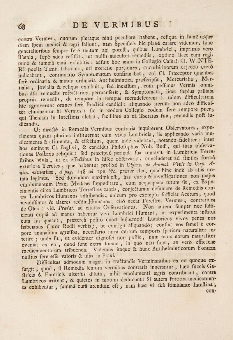 contra Vermes, quorum pleraque nihil peculiare habent, reliqua in hunc diem fpem medici & aegri fallunt, nam Specificis hic plan6 carere yidernur, hinc generalioribus femper ferd tantum agi potefl, quibus Lumbrici , imprimis vero Taenia, faepe adeo reflffit , ut nullis aufcultet remediis, optimo licet cum ^regi¬ mine & fumma cura exhibitis : adfuit hoc anno in Collegio Cafuali Cl. WiNTE- Rl puella Tsnia laborans , uti excretrie portiones , cucurbitinorum deje^io cert6 indicabant , continuatio Symptomatum confirmabat , cui Cl. Prteceptor quaelibet fer^ ordinaria & minus ordinaria Antihelmintica praefcripfit , Mercurialia , Mar¬ tialia, Jovialia & reliqua exhibuit , fedJncafrum , .cum peffimus Vermis omni, bus- illis remediis refradarius permanferit, & Symptomata, licet Itepius palliata propriis remediis, de tempore in tempus recrudefcerent : talem difficultatem hic agnoverunt omnes fere Pradlici candidi : aliquando iterum non adeo difficul¬ ter eliminantur hi Vermes ; fic in eodem Collegio eodem fere .tempore puer, qui Taeniam in Inteflinis alebat, facillimd ab ea liberatus fuit, remediis pofl in¬ dicandis* Uc direa6 in Remedia Vermibus contraria inquirerent Obfervatores, expe¬ rimenta quam plurima infiituerunt cum yivis Lumbricis, iis applicando varia me¬ dicamenta alimenta, &: effeftum, quem indd videbant, notando fideliter: inter hos eminent Cl. Baglivi, & candidus Philofophus Nob. Redi , qui fuas oblerva- tiones Poderis reliquit : fed praecipue pericula fua tentavit in Lumbrici» Terre- ilribus ‘ vivis , ut ex effedibus in hifce obfervatis , concluderet ad fimiles forma exteriore Teretes , quae habentur prolixd in Obferv, de Animal Vivis in Corp. A- nim. viventium, d pag. 148 ad 192 &c. praeter alia, quae hinc ind^ ab alus no¬ tata legimus. Sed dolendum maxime ed , has curas & jnvedigationes non majus emolumentum Praxi 'Medica fuppeditare , cum nequaquam tutum fit, ex Expe¬ rimentis circa Lumbricos Terredres captis, conjeduram defumere de Remediis con¬ tra Lumbricos Humanos adhibendis; unicum pro exemplo fufficiat Acetum, quod vividiffimos & alacres reddit Humanos, cii6 necat Teredres Vermes ; contrarimTi de Oleo : vid. Prcefat. ad citatas Obfervationes. Non autem femper nec fuffi- cienti copia ad manus habentur vivi Lumbrici Humani , uc experimenta inditui cum his queant ; praeterei pofito quod hujusmodi Lumbricos vivos penes nos habeamus (utor Redii vWbis) , ut contigit aliquando,* condat eos femel e cor¬ pore animalium egrefibs, necefifario intra certum temporis fpatium naturaliter im* terire ; unde fic , ut evidenter dignofei non poffit , num mors eorum naturaliter eveniat ex eo , quad funt extra locum , in quo nati funt, an ver6 efficaciae medicamentorum tribuenda. Videmus itaque & hunc Antihelminticorum rontem nullius fere ede valoris & ufus in Praxi. Difficultas admodum magna in traftandis Verminantibus ex eo quoque ex- furgic , quod , fi Remedia leniora vermibus contraria ingerantur , haec fuccis Ga- ftricis & Entericis ulterius diluta , nihil emolumenti segris contribuant contra Lumbricos irritent, & quietos in motum deducunt: Si autem fortiora medicarnen- u exhibentur , fumma ciir^ utendum cft, nam haec vi fua dimulantc Inteftina ,