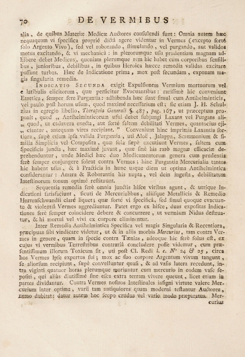 alia , de qutbus Materi re Medicae Audores confulendi funt: Omnia autem- hmc nequaquam vi fpecifica proprid didda agere videntur in Vermes (excepto fortd folo Argento Vivo), fed vel roborando, flimulando , vel purgando, aut validos motus excitando, & vi mechanica : in plerorumque ufu prudentiam magnam ad¬ hibere debet Medicus], quoniam plerumque rem hic habet cum corporibus fenfili- bus , junioribus , debilibus , in quibus Heroica hrccce remedia validas excitare poiTunt turbas. H^c de Indicatione prima , mox poli fecundam , exponam ma¬ gis fmgularia remedia. Indicatio Secunda exigit Expulfioncm Vermium mortuorum vel e latibulis elicitorum , qua3 perficitur Evacuantibus : rarifTmie liic conveniunt Emetica, femper fere Purgantia: adhibenda lisec funt fimul cum Antilielminticisj vel paulo pofl horum ufum, quod maximd necelTarium efl; fic edam J. H. Scliul- zlus in egregio libello, Therapeia Generali §. 487, pag. 167, ut praeceptum pro¬ ponit ^ quod ,, Antiheiminticorum ufui debet fubjungi Laxans vel Purgans ali- 5, quod, ut cadavera enedta, aut forte faltem debilitati Vermes, quantocius eji- ,, dantur , antequam vires recipiant. ” Conveniunt hinc imprimis Laxantia for-^ tiora , fsepd etiam ipfa valida Purgantia , uti Aloe , Jalappa, Scammonium & (1- iTiiiia Simplicia vel Corapofita , quae fola f^pe excutiunt Vermes , faltem cum Specificis juncla , hxc maximd juvant, quse fine liis raro magnae efficaciae de¬ prehenduntur , unde Medici haec duo Medicamentorum genera cum prudentia^ ier^ femper conjungere folent contra Vermes ; hinc Purgantia Mercurialia tantos hic habent ufus , & a Pradticis in hunc usque diem ut optima Antilielmintica confiderantur : Amara & Roborantia bis nupta , vel dciii iiigefla, debilitatum Inteftinorum tonum optime reftituunt. Sequentia remedia fere omnia j unciis hifce viribus agunt, & utrique in¬ dicationi liirisfaciunt , ficuti de Mercurialibus, aliifque Metallicis & Remedio Herrenfchwandii clare liquet; quse forte vi fpecifica, fed fimul quoque evacuan¬ te & violentia Vermes aggrediuntur. Patet ergo ex hifce, duas expofitas Indica¬ tiones fere femper coincidere debere & concurrere , ut vermium Nidus deflrua- tur, & Ili mortui vel vivi ex corpore eliminenturo Inter Remedia Antilielmintica Specifica vel magis Singularia & Recentiora , praecipuas fibi vindicare videtur, ut & in aliis morbis Mercurius^ tam contra Ver¬ mes in genere, quam in fpecie contra Taenias , adeoque hic ferb folus efl, ex cujus vi vermibus Terreflribus contraria concludere polle videmur , cum prae- fentiffiiiium illorum Toxicum fit, uti pofl CI. Redi L c. 124 25 , circa hos Vermes Ipfe expertus fui j mox ac fuo corpore Argentum vivum tangunt ^ fe aliorfum recipiunt, fsepe convelluntur quafi , & ad vafis latera recedunt, in¬ tra viginti quatuor horas plerumque itioriuntur cum mercurio in eodem vafe fe- pofiti , qui alias diutiffinid fine efca -extra terram vivere queunt, licet etiam in partes dividantur. Contra Vermes noflros Inteflinales infigni virtute valere Mer¬ curium inter optima , varii tam antiquiores quam moderni tellantur Auctores ^ iiemo dubitat; datur autem hoc icopo crudus vel-vario, modo, praeparatus^ Mer¬ curius