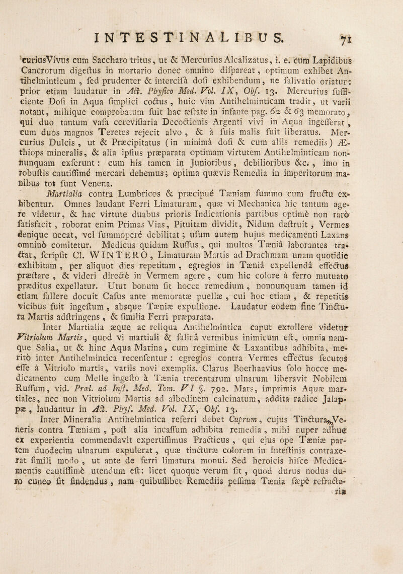xuriusViviis cum Saccharo tritus, ut & Mercurius Alcalizatiis, i. e. cum Lapidibus Cancrorum digeftus in mortario donec omnino difpareat, optimum exhibet An- tihelminticum , fed prudenter & intercifa dofi exhibendum, ne falivatio oriatur: prior etiam laudatur in Act, Fbyfico Med* VoL /X, Ohf, 13. Mercurius fuffi- ciente Dofi in Aqua fimplici codlus, huic vim Antilielminticam tradit, ut varii notant, mihique comprobatum fuit hac tefrate in infante pag. 62 &(53 memorato, qui duo tantum vafa cerevifiaria Decodionis Argenti vivi in Aqua ingeiferat, cum du6s magnos Teretes rejecit alvo , & a fuis malis fuit liberatus. Mer¬ curius Dulcis, ut & Prascipitatus (in minima dofi & cum aliis remediis) M- thiops mineralis, & alia ipfius praeparata optimam virtutem Antilielminticam non- nunquam exferunt: cum his tamen in Junioribus , debilioribus &c. , imo in robuflis cautiflime mercari debemus, optima quaevis Remedia in imperitorum ma¬ nibus tot funt Venena. Martialia contra Lumbricos & praecipue Taeniam fummo cum frudu ex¬ hibentur. Omnes laudant Ferri Limaturam, quae vi Mechanica hic tantum age¬ re videtur, & hac virtute duabus prioris Indicationis partibus optimb non rar6 fatisfacit , roborat enim Primas Vias, Pituitam dividit, Nidum deftruit, Vermes denique necat, vel fummoperd debilitat; ufum autem hujus medicamenti Laxans omninb comitetur. Medicus quidam RufTus, qui multos Taenia laborantes tra- ftat, fcripfit Cl. WIN TERO, Limaturam Martis ad Drachmam unam quotidie exhibitam , per aliquot dies repetitam , egregios in Taenia expellenda effeduS prseftare , & videri directe in Vermem agere , cum hic colore a ferro mutuato praeditus expellatur. Utut bonum fit hocce remedium , nonnunquam tamen id etiam fiillere docuit Cafus ante memoratae puellae , cui hoc etiam , & repetitis vicibus fuit ingeilum , absque Taeniae expulfione. Laudatur eodem fine Tindu- ra Martis adftringens , & fimilia Ferri praeparata. Inter Martialia ^que ac reliqua Antihelmintica caput extollere videtur Vitriolum Martis^ quod vi martiali & falina vermibus inimicum efr, omnia nam¬ que Salia, ut & hinc Aqua Marina, eum regimine & Laxantibus adhibita, me¬ rito inter Antihelmintica recenfentur : egregios contra Vermes effedlus fecutos effe a Vitriolo martis, variis novi exemplis. Clarus Eoerhaavius folo hocce me¬ dicamento cum Melie ingefto a Tienia trecentarum ulnarum liberavit Nobilem RufTum, vid. Pr(eL ad Inff, Med, Tom. VI §. 792. Mars, imprimis Aqua^ mar- tiales, nec non Vitriolum Martis ad albedinem calcinatum, addita radice Jalap- pa2, laudantur in A^, Phyf, Med. Vol. /X, Obf, 13. Inter Mineralia Antihelmintica referri debet Cuprum^ cujus Tindurale- neris contra Ttsniam , pofi: alia incalTum adhibita remedia , mihi nuper adhue ex experientia commendavit expertiffimus Prad:icus , qui ejus ope Taenia par¬ tem duodecim ulnarum expulerat, quas tincturae calorem in Inteftinis contraxe¬ rat fimili modo , ut ante de ferri limatura monui. Sed heroicis hifce Medica* mentis cautifiTimb utendum eil: licet quoque verum fit , quod durus nodus du¬ ro cuneo fit findendus, nam quibufiibet Remediis peiTima T^nia refrada-