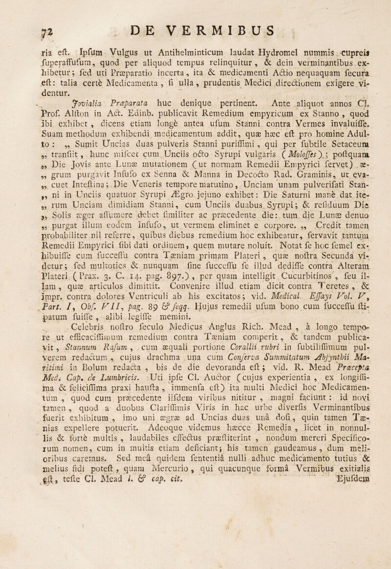 •7^ V , ^ ria ell. Ipfum yulgus ut Antihelminticum laudat Hydromel nummis ^ cupreij fuperafFufum, quod per aliquod tempus relinquitur, & dein verminantibus.ex¬ hibetur; fed uti Praeparatio incerta, ita 6c medicamenti Adio nequaquam fecura .ell: talia cert^ Medicamenta , fi ulla, prudentis Medici ,direclionem exigere,Vi¬ dentur. Jovialia Preeparata huc denique pertinent. Ante .aliquot annos CL Prof. AUlon in Ad. Edinb. publicavit Remedium empyricum ex Stanno , quod ibi exhibet , dicens etiam longb antea ufum Stanni contra Vermes invaluifle. Suam methodum exhibendi medicamentum addit, quas ha^c eft pro homine Adul¬ to : „ Sumit UnciriS duas pulveris Stanni purilTimi , qui per fubtile Setaceum „ tranfiit, hunc mircec cum. Unciis odo Syrupi vulgaris QMolojfes^i poftquaia Die Jovis ante Liinse mutationem (ut normam Remedii Empyrici fervet) „ gs- ,, grum purgavit Infufo ex Senna & Manna in Decodo Rad. Graminis, ut qva- cuet Inteflina; ,Die Veneris tempore matutino, Unciam unam pulveriiati Staii- ,, ni in Unciis quatuor Syrupi yEgro jejuno exhibet: Die Saturni manb dat ite- 5, rum Unciam dimidiam Stanni, cum Unciis duabus, S^/rupi; & refiduum Die Solis reger ahiiraere debet fimiliter ac praecedente die: tum, die Lunts denuo ,5 purgat illum eodem Infufo, ut vermem eliminet e corpore. „ Credit tamen proba.biliter nil referre, quibus diebus remedium hoc exhibeatur, fervavit tantum Remedii Empyrici fibi dati ordinem, quem mutare noluit. Notat fe hoc femel ex- Iiibuiile cum fiicceilii contra Tiniam primam Plateri , quas noftra Secunda vi¬ detur; fed miiltoties & nunquam fine fucceflu fe illud dediffe contra Alteram Plateri ( Prax. 3. C. 14. pag. 897.) , per quam intelligit, Cucurbitinos , feu il¬ lam , qu^ articulos dimittit. Convenire illud etiam dicit contra Teretes , & impr. contra dolores Ventriculi ab his excitatos; vid, Medical. EJJays VoL ^Fart. /, Ohf, pag. 89 feqq> Plujus remedii ufum bono^ cum iucceffu Ei- patum fuilTe , alibi legifle memini. .. Celebris noEro feculo Medicus Anglus Rich. Mead , .a longo ten;ipo- re ut cfficaciffiinum remedium contra Taeniam comperit, & tandem publica¬ vit , Stannum Rafum , cum asquali Y^ortiont Cor allii, rubri in fubtiliffimum pul¬ verem redactum ,, cujus drachma ,una cum Conferva Summitatum ^hjyntbii Ma¬ ritimi in Bolum redacla , bis de die devoranda eE ; vid. R. Mead Preeeepta Medi Cap. de Lumbricis. :Uti ipfe Cl. Audior (cujus experientia, ex longiffi- rna & feiicinima praxi hauEa , immenfa cE) ita multi Medici hoc Medicamen¬ tum , quod cum praecedente iifdem viribus nititur , magni faciunt: id novi tamen , quod a duobus ClarilTimis Viris in hac urbe diverfis Verminantibus fuerit exhibitura , imo uni ad Uncias duas una dofi, quin tamen Trp- nias expellere potuerit. Adeoque videmus hscce Remedia, licet in nonnul¬ lis & Ibrtb multis , laudabiles effedus praeEiterint , nondum mereri Specifico¬ rum nomen, cum in inultis etiam deficiant; his tamen gaudeamus, dum meli¬ oribus caremus. Sed mea quidem fententi^ nulli adhuc medicamento tutius & melius fidi poteE , quam Mercurio , qui quacunque formd Vermibus exitialis fft , teEe CL Mead L ^ cap. cit, ' .. cr