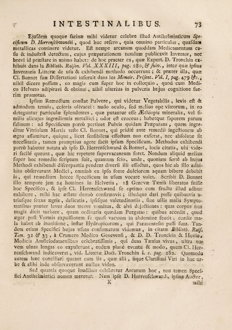 ■ ♦. Ejafdetn quoque farina: mihi videtur celebre illud Antihelminticum Spe¬ cificum D, Herrenfcbwandii , quod huc refero , quia omnino particulas , quafdam metallicas continere videtur. Eft nempe arcanum quoddam Medicamentum ca- fu & induftrii detedlum, cujus prsparationem nondum publicavit Inventor, nec brevi id praedare in animo habet: de hoc praeter ea, qu$ Expert. D. Tronchin ex¬ hibuit dans la Bibliotb. Raifon. FoL XXXIIIy pag, 1280, 6? inter qua: ipfius Inventoris Litterae de ufu & exhibendi methodo occurrunt; & praeter illa, quae Cl. Bonnet fuae Didertationi inferuit dans les Memoir, Prefent, Vol» /, pag, 479 £^r. * nihil dicere pofTum , eo magis cum fuper hoc in colloquio , quod cum Medi¬ co Hei veto adlpiravi & obtinui, nihil ulterius in pulveris hujus cognitione fue¬ rim promotus. Ipfum Remedium condat Pulvere, qui videtur Vegetabilis , levis ed & admodum tenuis, coloris olivacei : nudo oculo, fed melius ope vitrorum, in eo deteguntur particulse fplendentes , qua: putantur ede JEtliiopis mineralis, vel d- milis alicujus ingredientis metallici ; odor ed croceus; habetque faporem parum falinum : ad Specificum porr6 pertinet Pulvis quidam Praeparans , quem ingre¬ ditur Vitriolum Martis tede Cl. Bonnet, qui pridie ante remedii ingedionem ab sgro airumitur, quique, licet fenfibilem effedum non exferat, nec abfoluts fit 'neceditatis, tamen promptius agere facit ipfum Specificum, Methodus exhibendi porrb habetur notata ab ipfo D. Herrenfchwand & Bonnet, locis citatis, ubi vide¬ ri facile queunt, quse hic repetere fupervacaneum foret. Nondum aliquid melius fuper hoc remedio feriptum fuit, quantum fcio, unde, quoniam fortd ab hiiju$ Methodi exhibendi diferepantia pendent diverfi illi effeclus, quos hic ab illo adhi¬ bito obfervarunt Medici, omnino ex ipfo fonte dulciorem aquam bibere debebit is , qui remedium hocce Specificum in ufum vocare volet. Scribit D. Bonnet illo tempore jam 24 homines in Helvetia, 18 Geneva: T^nia liberatos fuide hoc Specifico , & ipfe Cl. Herrenfchwand fe optimo cum frudu illud adhuc exhibere , mihi hac sdate denuo confirmavit ; illudqtie dari pode quibusvis u- triufque fexus sgris , delicatis, ipfifque valetudinariis , fine ullis malis Sympto¬ matibus prster leves duos tresve vomitus, & alvi dejeftiones : quas corpus noB magis dicit turbare , quam ordinaria qusedam Purgatio : quibus accedit , quod seger pofl Vermis expulfionem fe quad vacuum in abdomine fentit , cordis ma¬ la habet ab inanitione , inflar Hydropicorum , qui Paracentefin padi funt. Tan¬ dem etiam Specifici hujus ufum confirmatum videmus, in citata: Miblioth, Raif» Tvm. 32 ^ 33 j ^ Cramero Medico Genevenfi , & D. D. Tronchin & Hovio# Medicis Amdelodamenfibus celebratifllrais , qui duas Taenias vivas , ultra nor; vem ulnas longas eo expulerunt, eodem plane eventu & modo, quem Cl.Hcr- renfchwand indicaverat , vid. Litterse Dod. Tronchin L c. pag, 282.. Quomodo autem hsec conciliari queant cum iis , quae alii, iique Clariflimi Viri in hac ur¬ be & alibi inde obfervaverunt nullus video. Sed quantis quoque laudibus celebretur Arcanum hoc , non tamen Speci*, fici Antihelmintici nomen meretur. Nam ipfe D. Herrenfchwand , ipfms Audior, R mihi