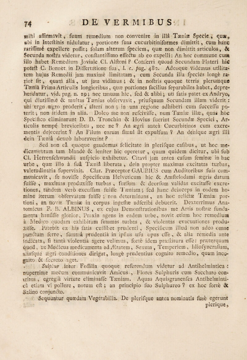 Biihi affirmavitfu uni remedium non convenire in illa Tsenije Specie,, quai^, ubi in Inteftinis nidulatur , portiones fuas cucurbitiniformes dimittit, cum hanc rariffihi^ expellcfe poffit; fblam alteram fpeciem, quae non dimittit articulos, & Secunda noftra videtur, condantiilimo effedtu ab eo expelli: An hoc commune cum illo habet Remedium Joviale Cl. Alftoni P Conferri quoad Secundam Plateri liic poteft C. Bonnet in DilFertatione fua, L c, pag, 482. Adeoque videmus utilita¬ tem hujus Remedii jam maxime limitatam , cum Secunda illa fpecies longb ra¬ rior fit, quaih alia , ut jam vidimus ; & in noftris quoque terris plerumque Tseiiia Prima Articulis longioribus, qu£e portiones facilius feparabiles habet, depre¬ hendatur, vid; pag. n. 29; nec tantum hic, fed & alibi ^ uti fatis patet exAndryo, qui diiitiffimb & multas Tinias obfervavit, priufquam Secundam illam viderit : uni 'ergo segro proderit , alteri non ; in una regione adhiberi cum fucceflii po¬ terit non itidem in alia. Doleo me non refeivifie, num Tteni^e illa3, quas hoc Specifico eliminarunt D. D. Tronchin & Plovius fuerint Secundae Speciei, Ar¬ ticulis nempe brevioribus , nec ne ? An segri antea Cucurbitinos cum excre¬ mentis dejecerint ? An Filum earum fimul fit expulfum ? An denique tegri illi dein Taenia deiuib laboraverint P . Sed non ea quoque gaudemus felicitate in plerifque cafibus, ut hoc me¬ dicamentum tam blande & leniter hic operetur , quam quidem dicitur, ubi fub Cl. Herrenfchwandii atifpicio exhibetur. Citavi jam antea cafum feminae in bac tirbe , quae illo a fua Taenid liberata , dein propter maximas excitatas turbas, valetudinaria fupervixit. Clar. Praeceptor GAUBIUS cum Auditoribus fuis com¬ municavit , fe noville Specificum Helveticum hic & Amftelodami aegris datum fuifie , maximas prodiixilTe turbas , furfum & deorfum validas excitafie excre- tiones, tandem vero exculTam fuifie Tasniam; fed hanc deinceps in eodem ho¬ mine iterum obfervatam fuiffe ; non determinans , an hoc relictae Taeniae por¬ tioni , an nov^ Taenise in corpus ingeftae adferibi debuerit. Dexterrimus Ana¬ tomicus F. B, ALBINUS , ex cujus Demonftrationibus me Artis noftrae funda¬ menta liaufifie glorior, Praxin agens in eadem urbe, novit etiam hoc remedium a Medico quodam exhibitum funimas turbas , & violentas evacuationes produ- xifie. Patebit ex his fatis cuilibet prudenti , Specificum illud non adeo omne punctum ferre , famma prudentia in ipfius ufu opus efie , & alia remedia ante indicata, fi tanta violentia agere velimus, forte idem pra;ilivura efie: praeterquam quod, lit Medicus medicamenta ad Axtatem, Sexum, Temperiem, Idiofyncrafiara, aiiafqiie legrl conditiones dirigat, longb prudentius cognito remedio, quam inco¬ gnito & fecreto. ■ aget. Sulptur inter Fofiilia quoque referendum videtur ad Antibelmintica * nuperrime mecum communicavit Amicus , Flores Sulphuris cum Saccharo con¬ tritos , egregia virtute eliminaffe Taeniam. Aquas Aquisgranenfes Antihelminti- etiam vi pollere , notum efl; an principio fuo Sulphureo ? ex hoc forte dc :Salino conjundo. Sequuntur qusedaiii Vegetabilia. De plerifque antea nominatis fuse egerunt ' pleriqucj