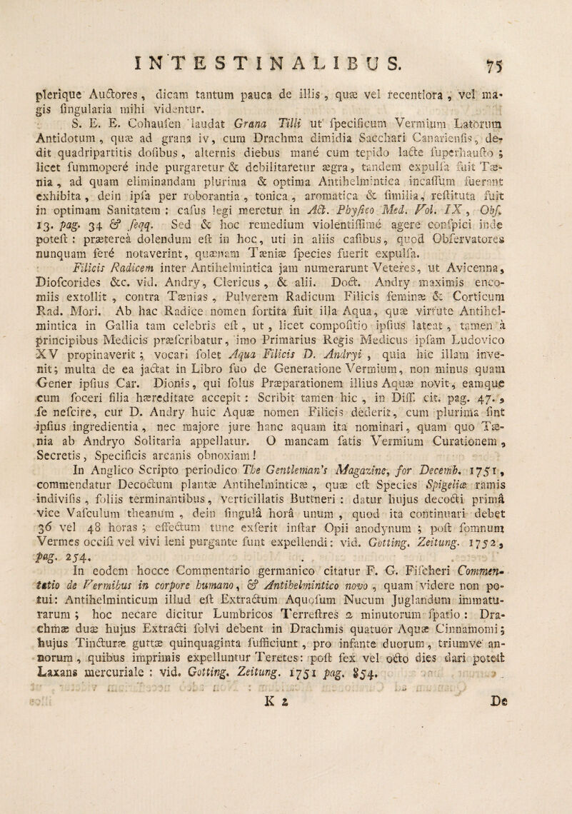 pTerique Ausiores , dicam tantum pauca de illis , quae vel recentiora , vel ma¬ gis fingularia mihi videntur. S. E. E. Cohaufen 'laudat Grana Tilli ut' fpecificiim Vermium Latorum Antidotum, quae ad grana iv, cura Drachma dimidia Sacchari Cananeiifis, de-r dit quadripartitis dofibus , alternis diebus mane cum tepido lade fiipcrhauilo ; licet fummopere inde purgaretur & debilitaretur segra, tandem expulfa fuit Ts- nia , ad quam eliminandam plurima & optima Antihelmiiitiea incaiTum fuerant exhibita, dein ipfa per roborantia, tonica , aromatica & limilia, reftituta fuit in optimam Sanitatem : cafus legi meretur in yM, Fhyfico 'Med. FoL /X, OhJ, 13* 34 ^ Sed (k hoc remedium violentiffimd agere confpici inde poteft : praeterea dolendum eft in hoc, uti in aliis cafibiis, quod Obfervatores nunquam ferd notaverint, qiiaenam Tsenise fpecies fuerit expulfa. Filicis Radicem inter Andlielmiiitica jam numerarunt Veteres, ut Aviceiina, Diofeorides &c. vid. Andry, Clericus, & alii. Doct. Andry maximis enco- miis extollit , contra Taenias , Pulverem Radicum Filicis feminte & Corticum Kad. Mori. Ab hac Radice nomen fortita fuit illa Aqua, qiise virtute Antihel- niintica in Gallia tam celebris eil, ut, licet compofitio iprms lateat , tamen a principibus Medicis pr^fcribattir, 'imo Primarius Re^is Medicus ipfam Ludovico 'XV propinaverit; vocari folet Aqua Filicis D. Andry i ^ quia hic illam inve¬ nit; multa de ea jadat in Libro fuo de Generatione Vermium, non minus quam Gener ipfius Car. Dionis, qui fokis Praeparationem illius Aquae novit, eamque cum foceri filia haereditate accepit : Scribit tamen hic , in Diff. cit. pag. 47. ^ ,fe nefeire, cur D. Andry huic Aquae nomen Filicis dederit, cum plurima fmt jpfius ingredientia , nec majore jure hanc aquam ita nominari, quam quo Ts- nia ab Andryo Solitaria appellatur. O mancam fatis Vermium Curationem 9 Secretis, Specificis arcanis obnoxiam I In Anglico Scripto periodico The Gentknian's Magazine\ for Decernb^ ^751» commendatur Decodium plantae Antihelminticae , qu^e eft Species Spigelics- ramis indivifis , foliis terminantibus, verticillatis Buttneri : datur hujus decodii prima vice Vafculum theanimi , dein fingula hora unum , quod ita continiiarP debet 36 vel 48 horas ; elfedtum time exferit infiar Opii anodyiium ; poft foninum Vermes occifi vel vivi leni purgante funt expellendi: vid. Gotting. Zeitung. 1752, In eodem hocce Commentario germanico citatur F. G. Fifcheri Commen¬ tatio de P^ermibus in corpore humano^ £f Antihelmintico novo , quam'videre non po¬ tui: Antihelminticum illud eil Extradtum Aquofum Nucum Jiiglandum immatu¬ rarum ; hoc necare dicitur Lumbricos Terreftres 12 minutorum fpatio : Dra¬ chmae dus: hujus Extradti folvi debent in Drachmis quatuor Aqu^ Cinnamomi; hujus Tindlur?e gutts quinquaginta fufficiunt, pro infante duorum, triumve' an¬ norum , quibus imprimis expelluntur Teretes: 'pcfi: fex vel odio dies dari poteR Laxans mercuriale : vid. Gotting, Zeitung, 1751 pag, ^54. ,0 •X i ^ i,. K i De