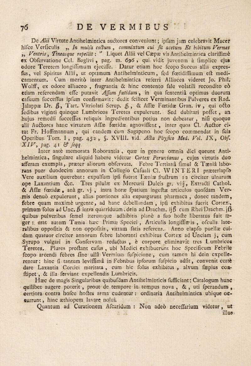 De Alii Virtute Antihelmintica audores coDveoiont; ipfam jam celebravit Macer hifce Verficulis ,, In mulfa collum , commixtum cui Jit acetum Et bibitum Fermes ,, Fentris y Ttneasque repellit: Liquet Allii vel Csepae vis Antihelmintica clariffim^ cx Obfervatione Cei. Baglivi , pag. m. 6p6 , qui vidit juvenera a firnplice ejus odore Teretem longiilimaai ejecille. Datur etiam hoc fcopo Succus allii expres- fus, vel Spiritus Allii, ut optimum Antihelrainticum, fed foetidiffirnum eft medi¬ camentum. Cum merito inter Antihelmintica referri Alliacea videret Jo. PhiL WolfF, ex odore alliacco , fragrantia & hinc contento fale volatili recondito eo etiam referendam elTe putavit Affam foetidam , in qua fententia optimus duorum cafuum fuccelTus ipfum confirmavit: dedit fcilicet Verminantibus Pulveres ex Rad. Jalappas Dr. JJ , Tart- Vitriolati Scrup. ^ , & Aflse Fcetidae Gran. iv , qui o6lo fedibus viginti quinque Lumbricos Teretes expulerunt. Sed dubitari poflet , an hujus^ remedii fuccelTus reliquis ingredientibus potius non debeatur , nifi quoque alii Auftores hanc virtutem Afise fcetid$ agnoviflent , inter quos Cl. Audor ci^ tat Fr. Hoffmannura , qui eandem cum Sagapeno hoc fcopo commendat in fuis Operibus^ Tom. I, pag. 452 §. XVilL vid. Adt.a Pbyflco Med% FoL /X, Ohf^ XIFy pag, 41 ^ feqq. Inter ante memorata Roborantia , qtiJS in genere omnia dici queunt Anti^ helmintica, lingulare aliquid habere videtur Cortex Peruvianus ^ cujus virtutis duo alFeram exempla, praiter aliorum obfervata. Febre Tertiana fimul & Taenii labo«« rans puer duodecim annorum in Collegio Cafuali Cl. WiN'L'ERI prseterlapfa Vere auxilium quferebat : expulfum ipfi fuerat'Laenise frullrum 12 circiter ulnarum ope Laxantium &c. Tres pilulce ex. Mercurii Dulcis gr. viij, Extradi Cathol. & Afiae foetidae, an^ gr. vj , intra horae fpatium ingeftae articulos quofdam Ver¬ rinis denuo expulerunt, alias, portiones alia expurgarunt pharmaca , donec tandem, febre quam maximi urgente, ad hanc debellandam , ipfi exhibitus fuerit Cortex-, primum'folus ad Unc, J8 intra quatriduum; dein ad Drachm. ijf5 cum RheiDrachm. jft- quibus pulveribus femel iterumque adhibitis plane a fuo holle liberatus fuit s- ger erat autem Tsenia- hsc Primae Speciei , Articulis longiflimis , ofculis late¬ ralibus-oppofitis & non oppofitis 5, vittam fatis referens. Anno elapfo puellae cui¬ dam quatuor circiter annorum febre laboranti exhibitus Cortex ad Unciam j, cum Syrupo vulgari in Confervam, redadus ,, e corpore eliminavit tres L.umbricos ■ Teretes.. Plures prodant cafus , ubi Medici exhibuerunt hoc Specificum Febrile fcopo arcendi febres .fine ulli Vermium fufpicione', cum tamen hi dein expelle¬ rentur: hinc fii tantum leviffima in Febribus ipforum fufpicio adfit, convenit cerefe- dare Laxantia Cortici maritata, cum hic fblus exhibitus., alvum fsepius coa- llipeC‘, & illa»ferviant expellendis Lumbricis. Hcec de magis Singularibus quibufdam Antihelmihticis fufficiant: Cdalogum hunC ' quilibet'augere poterit, prout de tempore in, tempus nova, &, uti fperandum^^,, certiora contra hofce hodes arma' cudentur : ordinaria Antihelmintica ubique os- «urrunc , hinc sethiopera lavare nolui. Otiancum ad Curationem Afearidum : Non ade6 ncceffarium videtur, nV illos >