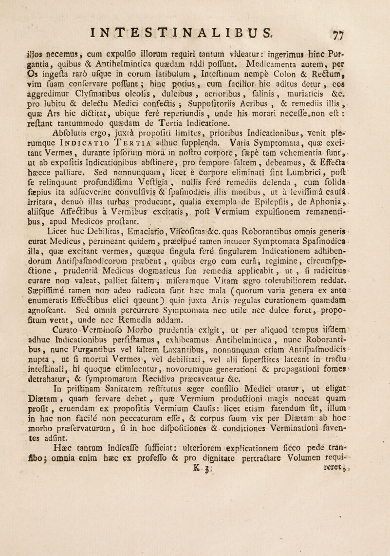 iHos necemus, cum expulfio illorum requiri tantum videatur: ingerimus hinc Pur¬ gantia, quibus & Antihelmintica quaedam addi poflunt. Medicamenta autem, per Os ingefta rar6 ufque in eorum latibulum , Inteftinum nempb Colon & Reftum, vim fuam confervare poflunt; hinc potius, cum facilior hic aditus detur, eos aggredimur Clyrmatibus oleolls, dulcibus, acrioribus, falinis, muriaticis &c, pro lubitu & deledtu Medici confedtis 5 Suppofitoriis Acribus , & remediis illis , quae Ars hic difticat, ubique fer^ reperiundis , unde his morari necefle^non eft ^ reflant tantummodo quaedam de Tertia Indicatione. Abfolutis ergo, jiixt^ piopofiti limites, prioribus Indicationibus, venit ple¬ rumque Indicatio Tertia adhuc fupplenda. Varia Symptomata, quae exci¬ tant Vermes, durante ipforum mora m noftro corpore, flep^ tam vehementia funt,^ ut ab expolitis Indicationibus abftinere, pro tVmpore faltem, debeamus, & Effedlai haecce palliare. Sed nonnunquam, licet e corpore eliminati fint Lumbrici, poli* fe relinquunt profundiflima Veftigia , nullis fere remediis delenda , cum folida^ facpius ita adfueverint convulfivis & rpaflnodicis illis motibus, ut a leviflinr^ caula- irritata, denuo illas turbas producant, qualia exempla ^de Epilepfiis, de Aphonia^, aliifque AfFeftibus a Vermibus excitatis, pofl Vermium expuiflonem remanenti-- bus, apud Medicos proflant. Licet huc Debilitas, Emaciafio, Vifcofitas^&c.quas Roborantibus omnis generis - curat Medicus, pertineant quidem, prsecipue tamen intueor Symptomata Spafmodica^ illa, quse excitant vermes, quxque lingula fere lingularem Indicationem adhiben¬ dorum Antifparmodicorum praebent, quibus ergo cura curfi; regimine, circumfpe- ftione , prudenrid Medicus dogmaticus fua remedia applicabit, ut , 0 radicitus*' curare non valeat, palliet faltem , miferamque Vitam aegro tolerabiliorem reddat. Ssepiflime tamen non adeo radicata funt haec mala (quorum varia genera ex ante” enumeratis ElFeftibus elici queunt) quin juxta Artis regulas curationem quamdam agnofeant. Sed omnia percurrere Symptomata nec utile nec dulce foret, propo- ficum vetat, unde nec Remedia addam. Curato-Verminolb Morbo prudentia exigit , ut per aliquod tempus iifdem’ adhuc Indicationibus perliflaraus , exhibeamus* Antihelmintica , nunc Roboranti¬ bus, nunc Purgantibus vel faltem Laxantibus, nonnunquam edam Antirparmodici.?- nupta, ut 11 mortui Vermes*, vel debilitati, vel alii fbperflites lateant in tradu^ inteflinali, hi quoque eliminentur, novorumque generationi & propagationi fomes' detrahatur, & fymptomatum Recidiva prtecaveatur &c. Tu priftinam Sanitatem reftitutus seger conlilio Medici utatur y ut eligat Diaetam , quam fervare debet , . quae Vermium produddoni magis noceat quam profit , eruendam'ex propofitis Vermium Caulis: licet etiam fatendum fit, illum? in hac non facile non peccaturum elTe, & corpus fuum vix per Diaetam ab hoe' morbo prsfervaturum, fi in hoc difipofitiones &. condiciones Verminationi faven¬ tes adfinc. Haec tantum indicafle fufficiat: ulteriorem explicationem ficco pede tran- fibo; omnia enim haec ex profeflb pro dignitate pertradtare Volumen requi--