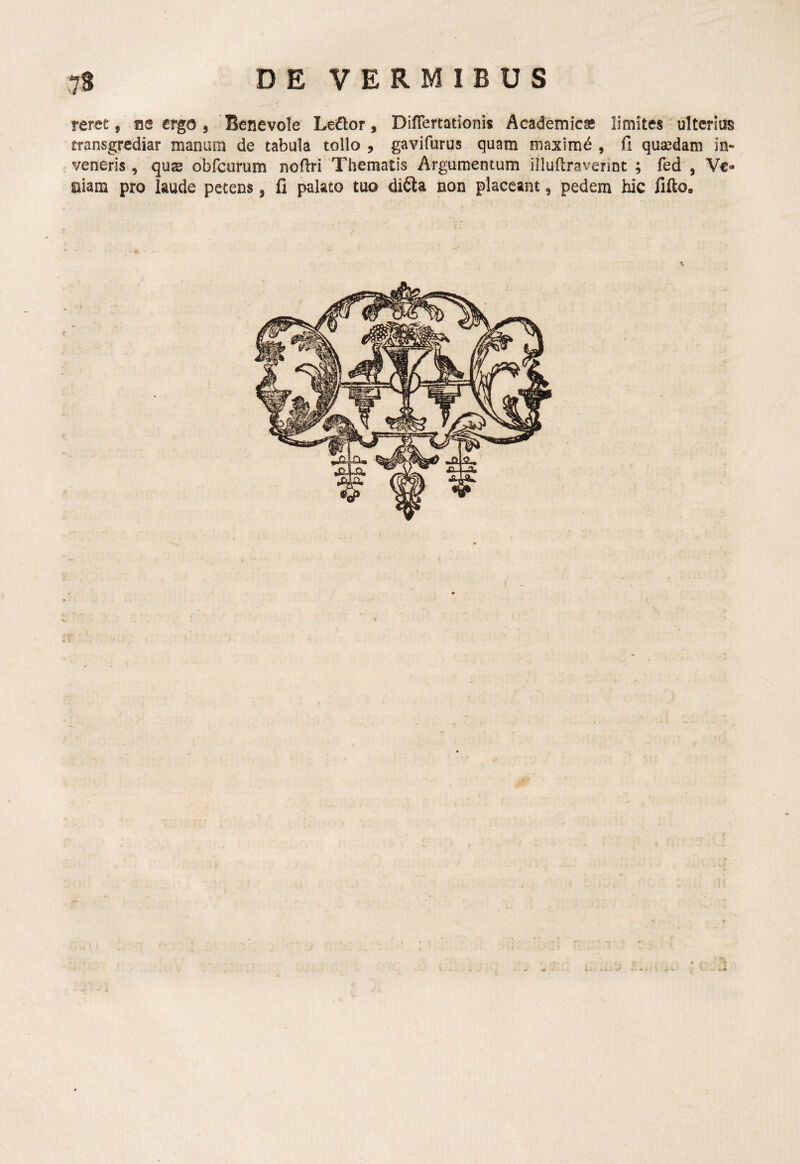reret, ise ergo , 'Benevole Ledlor, DilTertadonis Academica limites ulterius transgrediar manam de tabula tollo , gavifurus quam maxime , fi quaedam in¬ veneris , qus obfcurum nofiri Thematis Argumentum illuftravennt ; fed , Ve¬ niam pro laude petens, fi palato tuo difta non placeant, pedem hic fifto.