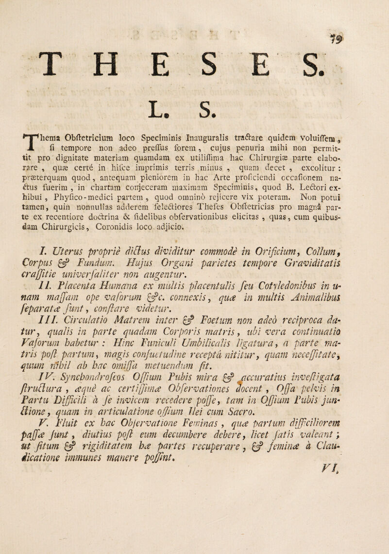 T H E S E S. L. S. Thema Obfletricium loco Speciminis Inauguralis tra6i:are quidem voluifTem, fi tempore non adeo preffus forem, cujus penuria mihi non permit tit pro dignitate materiam quamdam ex utilifTiraa hac Chirurgis parte elabo¬ rare , qus ccrt^ in hifce imprimis terris .minus , quam decet , excolitur : prsterquam quod, antequam pleniorem in hac Arte proficiendi cccafionem na¬ tos fuerim , in chartam conjeceram maximam Speciminis, quod B. Ledori ex¬ hibui , Phyfico-medici partem, quod omnino rejicere vix poteram. Non potui tamen, quin nonnullas adderem felediores Tliefes Obfietricias pro magn4 par¬ te ex recentiore dodrina d fidelibus obfervationibus elicitas , quas, cum quibus¬ dam Chirurgicis, Coronidis loco adjicio. I. Uterus proprie diflus dividitur commodi in Orif.chim, Collum ^ Corpus Fundum. Hujus Organi parietes tempore Graviditatis craffitie univerfaliter non augentur. II. Pia centa Humana ex multis placentulis feu Cotyledonibus in u- nam majfam ope vaforum connexis ^ qua in multis Animalibus feparata funt ^ conflare videtur. HI. Circulatio Matrem inter £5? Foetum non adeo reciproca da* turj qualis in parte quadam Corporis matris^ ubi vera continuatio Vajorwn habetur : Hinc Funiculi Umbilicalis ligatura j a parte ma* tris pofl partum^ magis conjuttudine recepta nititur ^ quam nece [fit at e y quum nihil ah hac omiffli metuendum fit. IV. Synchondrofeos Off um Fubis mira £«? ^ccuratius invefligata ftrufiura , a que ac certifjima Obfervationes docent, Offa pelvis in Fartu Difficili a fe invicem recedere poffcy tam in Qfjium Fubis jun* Hione, quam in articulatione ojjlum Ilei cum Sacro. V. Fluit ex hac Objervatione Feminas, quce paratum difficiliorem pajfce junt y diutius pojl eum decumbere debere y licet fatis valeant), ut fitum £«? rigiditatem h<£ partes recuperare ^ 0P femina h Clau¬ dicatione immunes manere pojjmt.