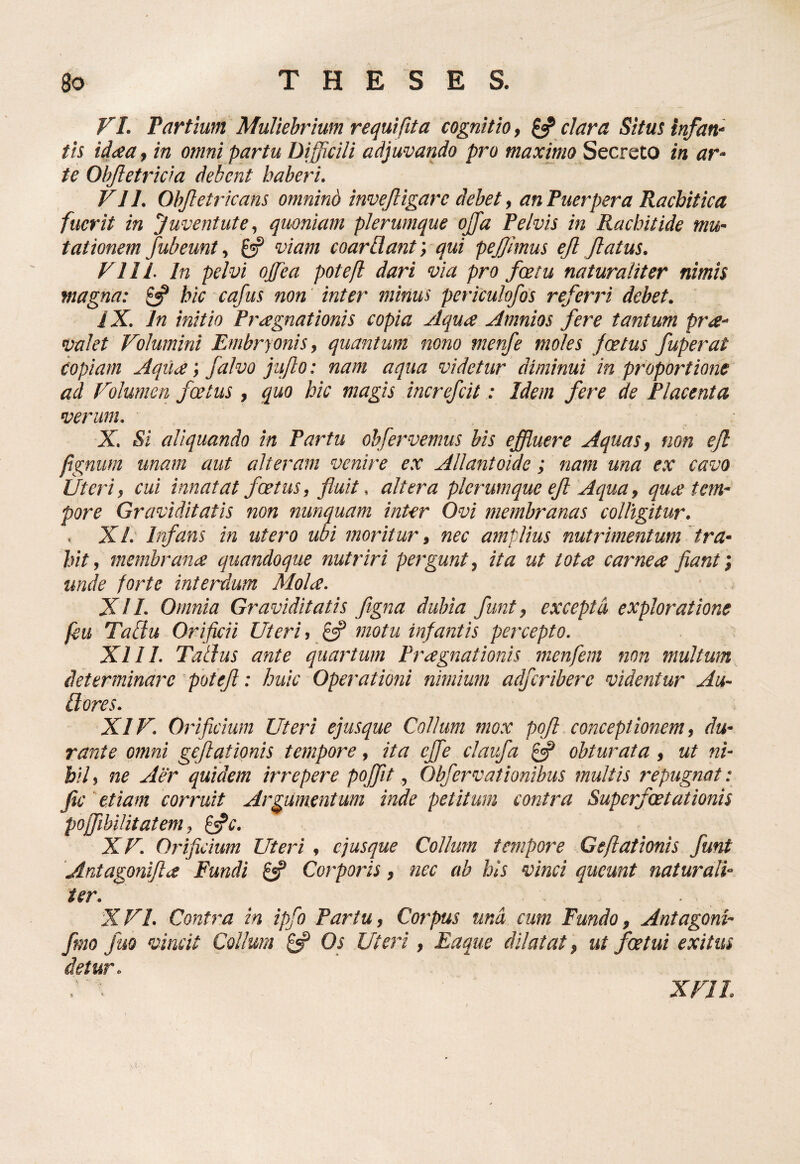 VI. Partium Muliebrium requi fit a cognitio, clara Situt infan^ tis idaa, in omni partu Difficili adjuvando pro maximo Secreto in ar¬ te Objletricra debent haberi. VII. Obfietiicans omnind invejligare debet ^ an Puerpera Racbitica fuerit in Juventute, quoniam plerumque ojfa Pelvis in Rachitide mu¬ tationem fubeunt, £5? viam coarBant; qui pejjimus ejl flatus. VIII. In pelvi ojfea potefl dari via pro foetu naturaliter nimis magna: ^ hic cafus non inter minus periculofos referri debet. iX. In initio Praegnationis copia Aqua Amnios fere tantum pra- valet Volumini Embryonis, quantum nono menfe moles foetus fuperat copiam Aqila; falvo jujlo: nam aqua videtur diminui in proportione ad Vdumen foetus , quo hic magis increfcitIdem fere de Placenta verum. X. Si aliquando in Partu obfervemus bis effluere Aquas, non eJl fignum unam aut alteram venire ex Allantoide ; nam una ex cavo Uteri, cui innatat foetus, fluit. altera plerumque efl Aqua, qu^e tem¬ pore Graviditatis non nunquam inter Ovi membranas colligitur. . XL Infans in utero ubi moritur, nec amplius nutrimentum tra¬ hit, membrana quandoque nutriri pergunt, ita ut tota carnea fianf, unde forte interdum Mola. XII. Omnia Graviditatis figna dubia funt, excepta exploratione feu TaBu Orificii Uteri, £«? motu infantis percepto. XIII. Talius ante quartum Pragnationis menfem non multum determinare potefl: huic Operationi nimium adfcribere videntur Au- ilores. XIV. Orificium Uteri ejusque Collum mox pofl conceptionem, du¬ rante omni geflqtionis tempore, ita cffe claufa obturata, ut ni¬ hil, ne Aer quidem irrepere pofflt, Obfervationibus multis repugnat: fle' etiam corruit Argumentum inde petitum contra Superfoetationis pojfibilitatem, ^c. XV. Orifkium Uteri , ejusque Collum tempore Geflationis funt Antagonifla Fundi 0? Corporis, nec ab his vinci queunt naturali¬ ter. X VI. Contra in ipfo Partu, Corpus und cum Fundo, Antagoni- fnio fuo vincit Collum ^ Os Uteri, Eaque dilatat, ut foetui exitus detur. i. . XVII.