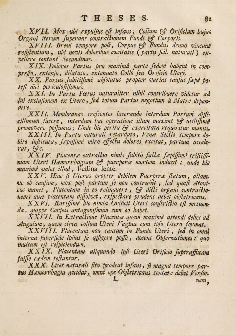 THESES. 8t ; XV,11. Moxrubi expulfus ejl infans., Collum ^ Orificium hujm Organi iterum fuperant contraQiohem Fundi £5? Corporis. XVIII. Brevi tempore pofl, Corpus Fundus denuo vincunS refifientiam, ubi novis doloribus excitatis ( partu Jcil. natui'ali) ex- pellere tentant Secundinas. XIX. Dolores Fartus pro maxima parte fedem habent in com- preffo, extenfo, dilatato, extenuato Collo feu Orificio Uteri. XX. Partus fubitijfmd. abfolutus propter varias caufas fapd po- tejl dici periculofijfimw. XXI. In Partu Fcetus naturaliter nihil contribuere videtur ad, fui exclufionem ex Utero, fed totum Partus negotium d Matre depen¬ dere. XXII. Membranas crefcentes lacerando interdum Partum diffi¬ cillimum facere, interdum hac operatione illum maximi utilijfimd promovere poffumus; Unde hic perita £«? exercitata requiritur manus. XXIII. In Partu naturali retardato, Vena Seaio, tempore de¬ bito inft it ut a, fapiffme miro effeflu dolores excitat, partum accele- rat, ^c. XXIV. Placenta extr allio nimis f ubitd fabla fiapiffimi trifliffi- mam Uteri Hamorrhagiam £«? puerpera mortem, inducit ; unde bk maximi valet illud, Feftina lente. XXV. Hinc fi Uterus propter debilem Puerpera (latum, aliam- ve ob caufam, mox po/l partum fe non contrahit, fed qua fi Atoni¬ cus manet, Placentam in eo relinquere , £«? difii organi contrallio- nemi qua placentam diffolvet, exfpeUare prudens debet obfletricans. XX Vl. Rarijfimi hic nimia Orificii Uteri confiriUio eJl metuen¬ da, quippe Corpus antagonifmum cum eo habet. XXVII. In Extraliione Placenta quam maximi attendi debet ad 'Angulum, quem circa collum Uteri Vagina eum ipfo Utero format. XXVIII. Placentam non tantum in Fundo Uteri, fed in omni interna fuperficie ipfius fe affigere pojfe, docent Obfervationes: qua multum efl refpiciendu n. XXIX. Placentam aliquando ipfi Uteri Orificio fuperaffixani fuiffie eadem teflantur. XXX. Licet naturali fitu~p'odeat infans, fi magna tempore par¬ ius Uamarrhagia atcidaty m»i ope Objletrmns tmtare debet Ver fio., nem.
