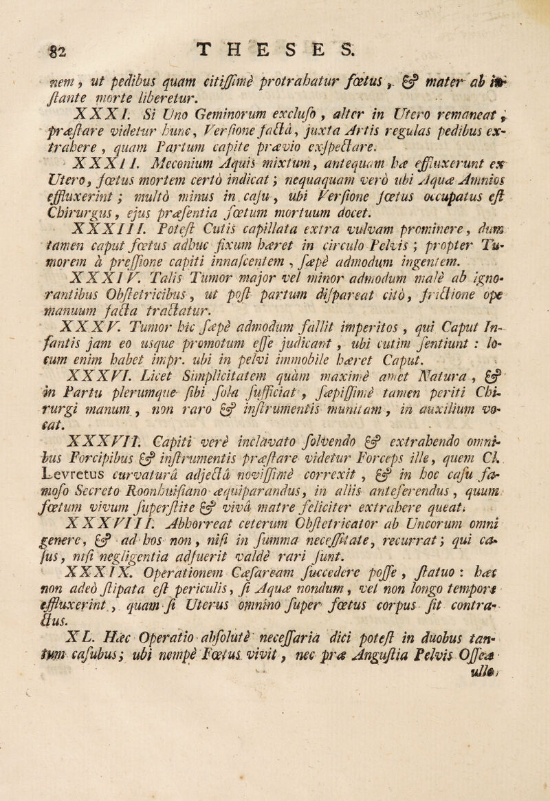 nem ? ut pedibus quam eitijjimd protrahatur foetus ^ mater ah ilf flante morte Uberetur. XXX I. Si tOno Geminorum exclufo , alter in Utero remaneat i ^ proflare videtur hune .^ Verftone Jabld., juxta Artis regulas pedibus ex¬ trahere , quam Fartum capite pr^vio cxjpebiare. XXXI L Meconium Aquis mixtum y antequam ha effinxerunt ex Utero y jcetus mortem certo indicat; nequaquam vero ubi Aqu<x Amnios effluxerint; multo minus in.cajuy ubi Verfione J cetus occupatus ejl CbiriiJ^gus 9 ejus pr^ffentia fcetum mortuum docet. XXX11L Foteji Cutis capillata extra vulvam prominere y dum^ tamen caput fertus adhuc fixim hceret in circulo Felvis; propter Tu- ' morem a preffione capiti innafcentem , fcepe admodum ingentem. XXXIU, Talis Timor major vel minor admodum male ab Igno¬ rantibus Obfletricibus y ut pofl partmn dijpareat citby JriBione ope manuum faUa trabiatur. ' XXXF. Tumor hic fepd admodum fallit imperitos , qui Caput In¬ fantis jam eo usque promotum effle judicant, ubi cutim fentiunt : lo- eum enim habet impr- ubi in pelvi immobile h^ret Caput. XXXFI. Licet Simplicitatem quam maxime amet Natura y ' in Fartu plerumque- fihi fola fufflciat y fcepiffimi tamen periti Chi. rurgi manum^y -^mn raro ^ injlrumentis munitam y in auxilium vo- eat. XXXFIT. Capiti' vere inclavato folbendo ^ extrahendo omni¬ bus Forcipibus £«? inflrumentis prceflare videtur Forceps ille, quem Ck. Levretus curvatura adjeUd novfflrmi correxit y ^ in hoc caju foh mofo Secreto RoonImifiano cequiparanduSy in aliis anteferendus y quum.- fcetum vivum fuperflite ^ vivci^ matre feliciter extrahere queat. XXX FI 11. Abhorreat ceterum Obfletrieator ab Uncorum omni genere, ^ ad-hos- non y ni fi in fumma necejfpt at e y recurrat; qui ca^ fuSy nift negligentia adfuerit valde rari funt. ‘ XXXIX. Operationem Ccefaream fuccedere poffle y flaiuo i hae non adeo flipata efl periculis, Ji Aqua nondum, vel non longo tempors - iffluxerint,y quam fi Uterus omnino fuper foetus corpus fit contrav Qus. X L. Hac Operatio * abfoluti ’ necefflaria dici poteft in duobus tan¬ tum- cafubus i ubi nempe Foetus vivit, nee pra Angufiia Pelvis Offles • uJJ&)