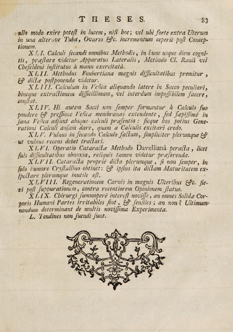 , s//o 7no^o exire potefl in lucem, ni fi hoc; vel ubi forte extra Uterum in una alterave Tuba, Ovario ifc. incrementum ceperit pojl Concep~ tionem. ■ XLL Calculi fecanM omnibus Methodis, in hunc usque diem cognh iis, prajlare videtur Apparatus Lateralis, Methodo Cl. Rauii vel Cbefeldeni injiitutus d manu exercitata. XLII. Methodus Foubertiana magnis dificultatibus premitur^ diU^e po/lponenda videtur. XLlIl. Calculum in CeHca aliquando latere in Sacco peculiari, bincque extrafiionem difficillimam, vel interdum impojjibilem facere, conflat. XLIV. Hi autem Sacci non femper formantur h Calculo fuo pondere preffione UeCtcx membranas extendente, fed fapiffime in Jana Vedca adjunt absque calculi prafentia : jicque hos potius Gene* rationi Calculi anfam dare, quam a Calculis excitari credo. XLU. Fulnus in fecando Calculo fahium, fimpUciter plerumque ^ ut vulnus recens debet trahi ari. XLVt. Operatio Cat arati a Methodo ThixvQWxtmk per ahia, Iket fuis dificuhattbus obnoxia, reliquis tamen videtur prxferenda. XLV11.. Catarahia proprih dihia plerumque , fi non Jemper, tn’ folo humore Cryftallino obtinet-. ipjius ita dihiam Maturitatem ex- fpedare plerumque inutile efl. - X LUI 11. Regenerationem Carnis in magnis Ulceribus p^c. fie-- .ri poft fuppuratiomm, contra recentiorem Opinionem Jiatuo. X LIX Chirurgi fummopere inter efl novijfe, an omnes Solida Cor¬ poris Humani Partes irritabiles fint, pf fenfilcs an non ? Ultimum'^ nondum determinant de multis noviffima Xxperimenta. L. Tendines non fuendi funt.