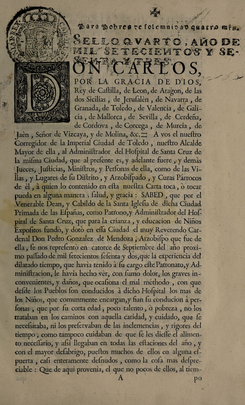 riW. / ~*r-y y*\ «»V v £r-y .1 £ Sí, a - : pobres te folemnícun) quatrí* rere, Q.-VÁRTO. , AMO DE TOt ¥ S£-. r:o s, POP? LA GRACIA DE DIOS, Rey de Cartilla, de León, de Aragón, de las dos Sicilias, de Jeruíalén , de Navarra , de Granada, de Toledo, de Valencia, de Gali¬ cia , de Mallorca, de Sevilla , de Cerdeña, de Cordova , de Córcega , de Murcia , de Jaén , Señor de Vizcaya, y de Molina, tkc.zl A vos el nueftro Corregidor de la Imperial Ciudad de Toledo , nueítro Alcalde Mayor de ella , al Administrador del Hofpital de Santa Cruz de la mifrna Ciudad, que al preíente es, y adelante fuere , y demas Jueces, Julticias, MiniStros, y Períonas de ella, como de las Vi¬ llas , y Lugares de fu DiStrito , y Arzobifpado , y Curas Párrocos de él, á quien lo contenido en eSta nueStra Carta toca, o tocar pueda en alguna manera *, (alud, y gracia : SABED , que por el ¡Venerable Dean, y Cabildo de la Santa Iglefia de dicha Ciudad Primada de las Efpañas, como Patrono,y Administrador del Hof pital de Santa Cruz, que para la crianza , y educación de Niños Expofitos fundo, y doto en eífa Ciudad el muy Reverendo Car¬ denal Don Pedro González dé Mendoza , Arzobiípo que fue de ella, fe nos reprefento en catorce de Septiembre del año próxi¬ mo paífado de mil fetecientos íefenta y dos,que la experiencia del dilatado tiempo, que havia tenido á fu cargo elte Patronato,y Ad¬ ministración, le havia hecho ver, con íumo dolor, los graves in¬ convenientes, y danos, que ocafiona el mal méthodo , con que defde los Pueblos ion conducidos a dicho Hoípital los mas de los Niños, que comunmente encargan,y fian fu conducion á per- fonas , que por fu corta edad, poco talento, o pobreza , no los trataban en los caminos con aquella caridad, y cuidado, que Ce necefsitaba, ni los preíervaban de las inclemencias, y rigores del tiempo, como tampoco cuidaban de que íe les dicíle el alimen¬ to neceílario, y aísi llegaban en todas las citaciones del año, y con el mayor deíabrigo, pucítos muchos de ellos en alguna efi- puerta , cafi enteramente definidos , como la cofa mas defpre- ciable : Que de aqui provenia, el que no pocos de ellos, al tiem- A po