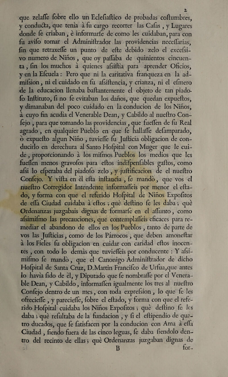 que zelaífe íobre ello un Eclefiaflico de probadas coílumbrcs, y conduela, que tenía a fu cargo recorrer las Cafas, y Lugares donde fe criaban, é informarfe de como les cuidaban, para con fu aviío tomar el Administrador las providencias neceífarias, lin que retraxeíle un punto de elle debido zelo el exceísi- vo numero de Niños, que oy paífaba de quinientos cincuen¬ ta , fin los muchos a quienes afsiftía para aprender Oficios, y en la Efcuela : Pero que ni la caritativa franqueza en la ad- miísion, ni el cuidado en fu afsiítencia, y crianza, ni el efmero de la educación llenaba baílantemente el objeto de tan piado- ío Inftituto, fi no fe evitaban los danos, que quedan expueftos, y dimanaban del poco cuidado en la conducion de los Niños, a cuyo fin acudía el Venerable Dean, y Cabildo al nueílro Con- fejo , para que tomando las providencias, que fueífen de fu Real agrado, en qualquier Pueblo en que fe hallaífe deíamparado, o expueílo algún Niño , tuvieífe fu Jullicia obligación de con¬ ducirlo en derechura al Santo Hoípital con Muger que le cui¬ de , proporcionando a los mifmos Pueblos los medios que les fueífen menos gravofos para eftos indiípenfables gaftos, como afsi lo eíperaba del piadoío zelo , y juílificacion de el nueílro Confejo. Y viíta en él ella inílancia , fe mando, que vos el nueílro Corregidor Intendente informaífeis por menor el eíla- do, y forma con que el referido Hoípital de Niños Expofitos de eífa Ciudad cuidaba a eílos ; qué deílino íe les daba*, qué Ordenanzas juzgabais dignas de formarfe en el aífunto, como afsimifmo las precauciones, que contemplaífeis eficaces para re¬ mediar el abandono de ellos en los Pueblos, tanto de parte de vos las Juílicias, como de los Párrocos, que deben amoneílar á los Fieles fu obligación en cuidar con caridad eílos inocen¬ tes , con todo lo demás que tuvieífeis por conducente : Y aísi- mifmo fe mando, que el Canónigo Adminiílrador de dicho Hoípital de Santa Cruz, D.Martin Francifco de Urfiua,que antes lo havia fido de él, y Diputado que fe nombraífe por el Venera¬ ble Dean, y Cabildo, informaífen igualmente los tres al nueílro Coníejo dentro de un mes, con toda exprefsion, lo que íe les ofrecieífe , y parecieífe, fobre el eílado, y forma con que el refe¬ rido Hoípital cuidaba los Niños Expofitos > qué deílino íe Jes daba > qué refultaba de la fundación , y fi el eílipendio de qua- tro ducados, que fe fatisfacen por la conducion con Ama á eífa Ciudad , fiendo fuera de las cinco leguas, fe daba fi endolo den¬ tro del recinto de ellas} qué Ordenanzas juzgaban dignas de B for-