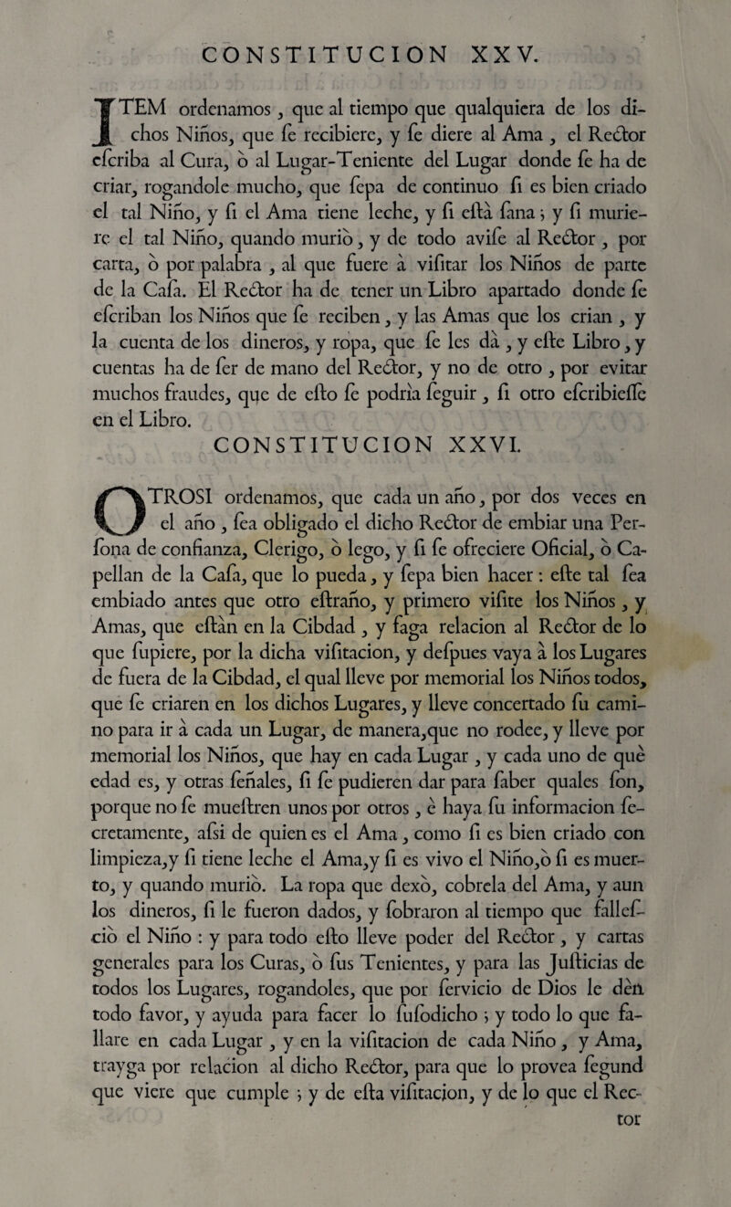 ITEM ordenamos , que al tiempo que qualquiera de los di¬ chos Niños, que fe recibiere, y fe diere al Ama , el Redor cforiba al Cura, o al Lugar-Teniente del Lugar donde íe ha de criar, rogándole mucho, que fepa de continuo fi es bien criado el tal Niño, y fi el Ama tiene leche, y fi efta fana \ y fi murie¬ re el tal Niño, quando murió, y de todo avife al Rector , por carta, o por palabra , al que fuere a vifitar los Niños de parte de la Cafa. El Redor ha de tener un Libro apartado donde íe eícriban los Niños que fe reciben, y las Amas que los crian , y la cuenta de los dineros, y ropa, que fe les da , y efte Libro, y cuentas ha de íer de mano del Reidor, y no de otro , por evitar muchos fraudes, que de efto íe podría íeguir , fi otro efcribieíle en el Libro. CONSTITUCION XXVI. OTROSI ordenamos, que cada un año, por dos veces en el año , fea obligado el dicho Redor de embiar una Per- íona de confianza. Clérigo, b lego, y fi fe ofreciere Oficial, o Ca¬ pellán de la Cafa, que lo pueda, y fepa bien hacer : efte tal fea embiado antes que otro eftraño, y primero vifite los Niños, y Amas, que eftán en la Cibdad , y faga relación al Redor de lo que fupiere, por la dicha vifitacion, y defpues vaya a los Lugares de fuera de la Cibdad, el qual lleve por memorial los Niños todos, que fe criaren en los dichos Lugares, y lleve concertado fu cami¬ no para ir a cada un Lugar, de manera,que no rodee, y lleve por memorial los Niños, que hay en cada Lugar , y cada uno de qué edad es, y otras íeñales, fi fe pudieren dar para faber quales ion, porque no íe mueftren unos por otros, é haya fu información fe- cretamente, afsi de quien es el Ama, como fi es bien criado con limpieza,y fi tiene leche el Ama,y fi es vivo el Niño,o fi es muer¬ to, y quando murió. La ropa que dexo, cóbrela del Ama, y aun los dineros, fi le fueron dados, y fobraron al tiempo que fallef- do el Niño : y para todo efto lleve poder del Rector, y cartas generales para los Curas, o fus Tenientes, y para las Jufticias de todos los Lugares, rogándoles, que por férvido de Dios le déíl todo favor, y ayuda para facer lo fufodicho } y todo lo que fa¬ llare en cada Lugar , y en la vifitacion de cada Niño , y Ama, trayga por relación al dicho Redor, para que lo provea íegund que viere que cumple *, y de efta vifitacion, y de lo que el Rec¬ tor