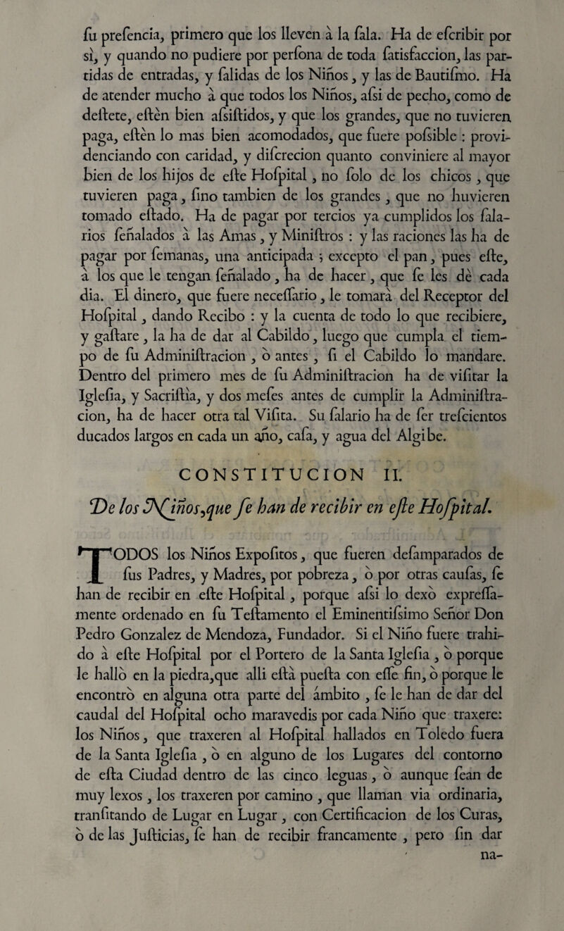 fu prefencm, primero que los lleven a la íala. Ha de efcribir por si, y quando no pudiere por períona de toda fatisfaccion, las par¬ tidas de entradas, y falidas de los Niños, y las de Bautifmo. Ha de atender mucho a que todos los Niños, afsi de pecho, como de deftete, eften bien afsiftídos, y que los grandes, que no tuvieren paga, eften lo mas bien acomodados, que fuere pofsible : provi¬ denciando con caridad, y difcrecion quanto conviniere al mayor bien de los hijos de efte Hofpital , no folo de los chicos , que tuvieren paga, fino también de los grandes, que no hirvieren tomado eftado. Ha de pagar por tercios ya cumplidos los Cala¬ rlos íeñalados a las Amas, y Miniftros : y las raciones las ha de pagar por femanas, una anticipada •, excepto el pan, pues efte, a los que le tengan fehalado, ha de hacer, que fe les dé cada dia. El dinero, que fuere neceífario, le tomara del Receptor del Hofpital, dando Recibo : y la cuenta de todo lo que recibiere, y gallare , la ha de dar al Cabildo, luego que cumpla el tiem¬ po de fu Adminiftracion , o antes , fi el Cabildo lo mandare. Dentro del primero mes de fu Adminiftracion ha de vifitar la Iglefia, y Sacriftia, y dos mefes antes de cumplir la Adminiftra¬ cion, ha de hacer otra tal Vifita. Su falario ha de fer trefcientos ducados largos en cada un año, cafa, y agua del Algibe. CONSTITUCION II. T)e los Jfinostfue fe han de recibir en efe Hofpital. TODOS los Niños Expofitos, que fueren defamparados de fus Padres, y Madres, por pobreza, 6 por otras caulas, le han de recibir en efte Hofpital, porque afsi lo dexo expreíía- mente ordenado en fu Teftamento el Eminentiísimo Señor Don Pedro González de Mendoza, Fundador. Si el Niño fuere trahC do a efte Hofpital por el Portero de la Santa Iglefia , o porque le hallo en la piedra,que alli ella puefta con eífe fin, o porque le encontró en alguna otra parte del ámbito , fe le han de dar del caudal del Hofpital ocho maravedis por cada Niño que traxere: los Niños, que traxeren al Hofpital hallados en Toledo fuera de la Santa Iglefia , c) en alguno de los Lugares del contorno de efta Ciudad dentro de las cinco leguas, o aunque íean de muy lexos, los traxeren por camino , que llaman via ordinaria, tranfitando de Lugar en Lugar , con Certificación de los Curas, o de las Jufticias, íe han de recibir francamente , pero fin dar na-