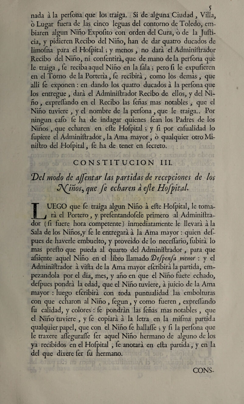 s nada a la perfona que los traiga. Si de alguna Ciudad , Villa, o Lugar fuera de las cinco leguas del contorno de Toledo, em- biaren algún Niño Expofito con orden del Cura, o de la Jufti- cia, y pidieren Recibo del Niño, han de dar quatro ducados de limofna para el Hoípital j y menos, no dara el Administrador Recibo del Niño, ni confentira, que de mano de la períona que le traiga , fe reciba aquel Niño en la íala > pero fi le expufieren en el Torno de la Portería, fe recibirá , como los demas, que alli fe exponen : en dando los quatro ducados a la períona que los entregue , dara el Adminiftrador Recibo de ellos, y del Ni¬ ño , expreífando en el Recibo las feñas mas notables , que el Niño tuviere , y el nombre de la períona, que le traiga.. Por ningún caío fe ha de indagar quienes fean los Padres de los Niños , que echaren en efte Hofpital > y fi por caíualidad lo fupiere el Administrador, la Ama mayor, o qualquier otro Mi¬ nistro del Hoípital, íe ha de tener en fecreto. CONSTITUCION III. T)el modo de afrentar las partidas de recepciones de los üfinos^ que fe echaren a efe HofpitaL LUEGO que fe traiga algún Niño a efte Hofpital, le toma¬ ra el Portero, y prefentandofele primero al Adminiftra¬ dor (ft fuere hora competente) inmediatamente le llevara a la Sala de los Niños,y íe le entregara a la Ama mayor : quien deft pues de haverle embuelto, y proveído de lo neceífario, fubira lo mas prefto que pueda al quarto del Adminiftrador , para que afsiente aquel Niño en el libro llamado (Dejpenja menor : y el Adminiftrador a vifta de la Ama mayor efcribira la partida, em¬ pezándola por el dia, mes, y año en que el Niño fuere echado, deíp ues pondrá la edad, que el Niño tuviere, a juicio de la Ama mayor : luego eícribira con toda puntualidad las embolturas con que echaron al Niño, íegun, y como fueren , expreífando fu calidad, y colores : íe pondrán las íeñas mas notables , que el Niño tuviere , y íe copiara a la letra en la mifma partida qualquier papel, que con el Niño íe hallaífe *, y fi la períona que le traxere aífeguraífe íer aquel Niño hermano de alguno de los ya recibidos en el Hoípital , fe anotara en ella partida, y en la del que dixere íer fu hermano.