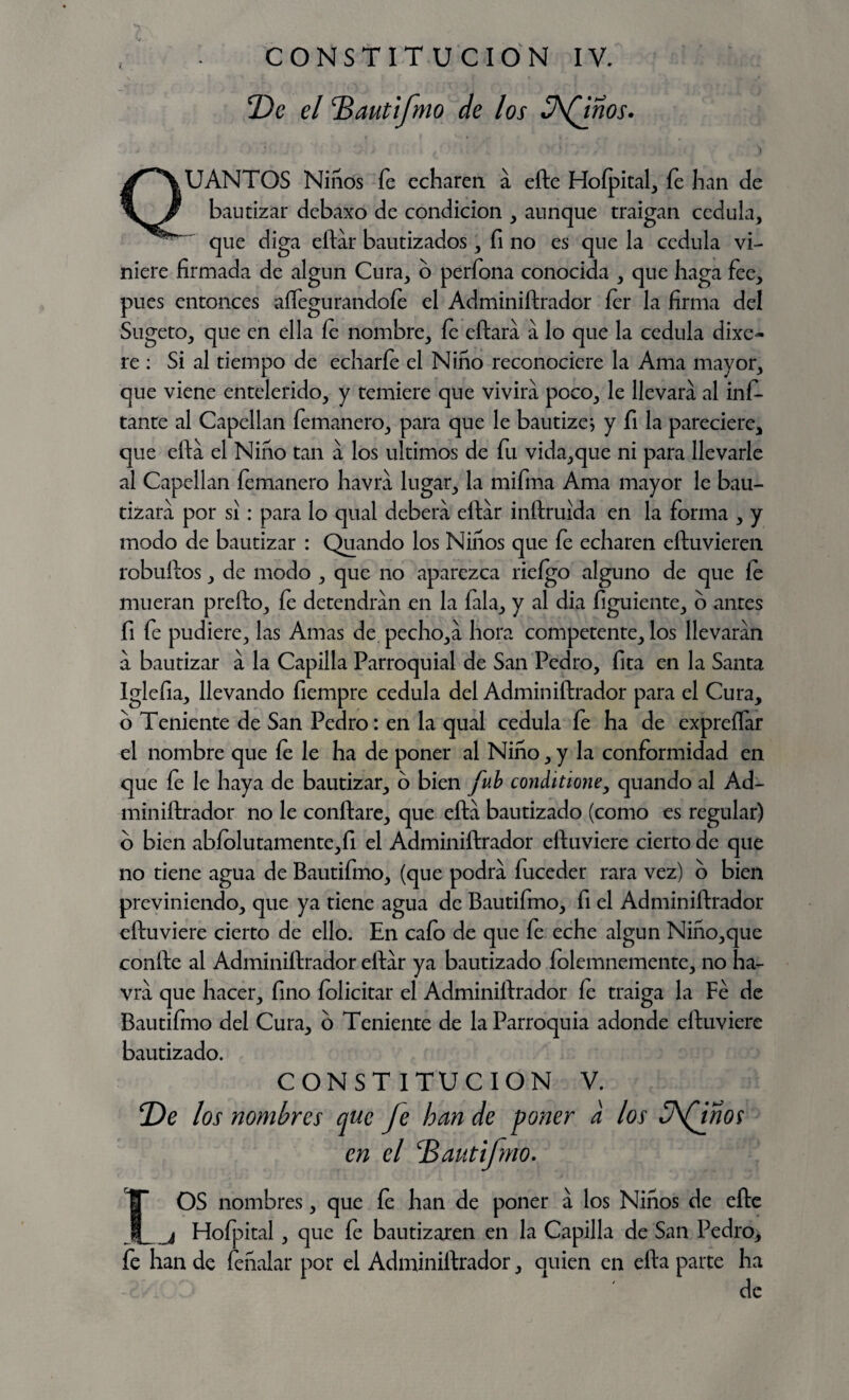 T)e el TZautifno de los Afinos. UANTOS Niños fe echaren a efte Hofpital, fe han de bautizar debaXo de condición , aunque traigan cédula, que diga eftar bautizados, fi no es que la cédula vi¬ niere firmada de algún Cura, o perfona conocida , que haga fee, pues entonces aíTegurandoíe el Adminiftrador íer la firma del Sugeto, que en ella fe nombre, fe eftara a lo que la cédula dixe- re : Si al tiempo de echarle el Niño reconociere la Ama mayor, que viene entelerido, y temiere que vivirá poco, le llevara al ins¬ tante al Capellán Semanero, para que le bautizej y Si la pareciere, que efta el Niño tan a los últimos de Su vida,que ni para llevarle al Capellán Semanero havra lugar, la miSma Ama mayor le bau¬ tizara por si : para lo qual deberá eftar inftruida en la Sorma , y modo de bautizar : Quando los Niños que Se echaren eftuvieren robuílos, de modo , que no aparezca rieígo alguno de que fe mueran prefto. Se detendrán en la Sala, y al dia Siguiente, o antes Si Se pudiere, las Amas de pecho,á hora competente, los llevaran a bautizar a la Capilla Parroquial de San Pedro, Sita en la Santa IgleSia, llevando Siempre cédula del Adminiftrador para el Cura, o Teniente de San Pedro: en la qual cédula fe ha de expreííar el nombre que fe le ha de poner al Niño, y la conSormidad en que Se le haya de bautizar, o bien fub conditione, quando al Ad¬ miniftrador no le confiare, que efta bautizado (como es regular) o bien abíolutamente,íi el Adminiftrador eftuviere cierto de que no tiene agua de BautiSmo, (que podra Suceder rara vez) o bien previniendo, que ya tiene agua de BautiSmo, Si el Adminiftrador eftuviere cierto de ello. En cafo de que Se eche algún Niño,que confie al Adminiftrador eftar ya bautizado Solemnemente, no ha¬ vra que hacer. Sino felicitar el Adminiftrador fe traiga la Fe de Bautifino del Cura, o Teniente de la Parroquia adonde eftuviere bautizado. CONSTITUCION V. T)e los nombres que fe han de poner a los üfmos en el jBautifmo. OS nombres, que fe han de poner a los Niños de efte j HoSpital, que Se bautizaren en la Capilla de San Pedro, Se han de Señalar por el Adminiftrador, quien en efta parte ha de