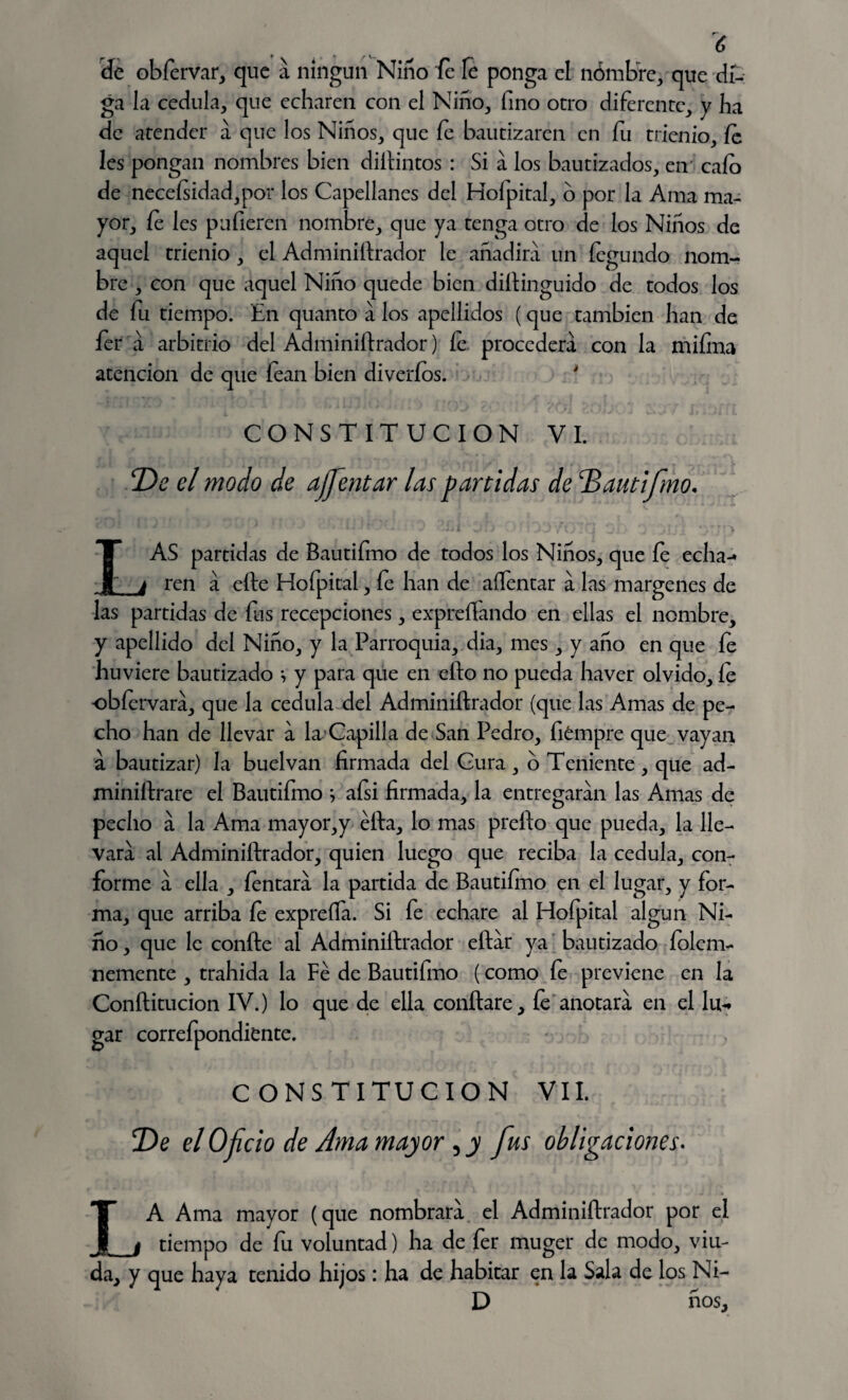 de obfervar, que á ningún Niño fe fe ponga el nombre, que dí¬ ga la cédula, que echaren con el Niño, fino otro diferente, y ha de atender a que los Niños, que Se bautizaren en fu trienio, fe les pongan nombres bien distintos : Si a los bautizados, en' cafo de neceísidad,por los Capellanes del Hofpital, 6 por la Ama ma¬ yor, fe les pulieren nombre, que ya tenga otro de los Niños de aquel trienio, el Administrador le añadirá un Segundo nom¬ bre , con que aquel Niño quede bien distinguido de todos los de fu tiempo. En quanto a los apellidos (que cambien han de fer á arbitrio del Administrador) fe procederá con la miíina atención de que lean bien diveríos. ' CONSTITUCION VI. De el modo de ajfentar las partidas de Dautifmo. LAS partidas de Bautiímo de todos los Niños, que fe echa-* ren á eSte Hofpital, fe han de aífentar á las margenes de las partidas de fus recepciones, expresando en ellas el nombre, y apellido del Niño, y la Parroquia, dia, mes, y año en que Se huviere bautizado i y para que en ello no pueda haver olvido, Se obíervara, que la cédula del Administrador (que las Amas de pe¬ cho han de llevar a la Capilla de San Pedro, fiémpre que vayan a bautizar) la buelvan firmada del Gura, o Teniente , que ad¬ ministrare el Bautifmo } afsi firmada, la entregaran las Amas de pecho a la Ama mayor,y éSta, lo mas preíto que pueda, la lle¬ vara al Administrador, quien luego que reciba la cédula, con¬ forme a ella , Sentara la partida de Bautiímo en el lugar, y for¬ ma, que arriba fe expreífa. Si fe echare al Hofpital algún Ni¬ ño , que le conSte al Administrador eítár ya bautizado Solem¬ nemente , trahida la Fe de Bautifmo (como fe previene en la Conftitucion IV.) lo que de ella conítare. Se anotara en el lu¬ gar correfpondiente. CONSTITUCION VIL De el Oficio de Ama mayor , y fus obligaciones. LA Ama mayor (que nombrara el Administrador por el tiempo de fu voluntad) ha de fer muger de modo, viu¬ da, y que haya tenido hijos: ha de habitar en la Sala de los Ni- D ños.
