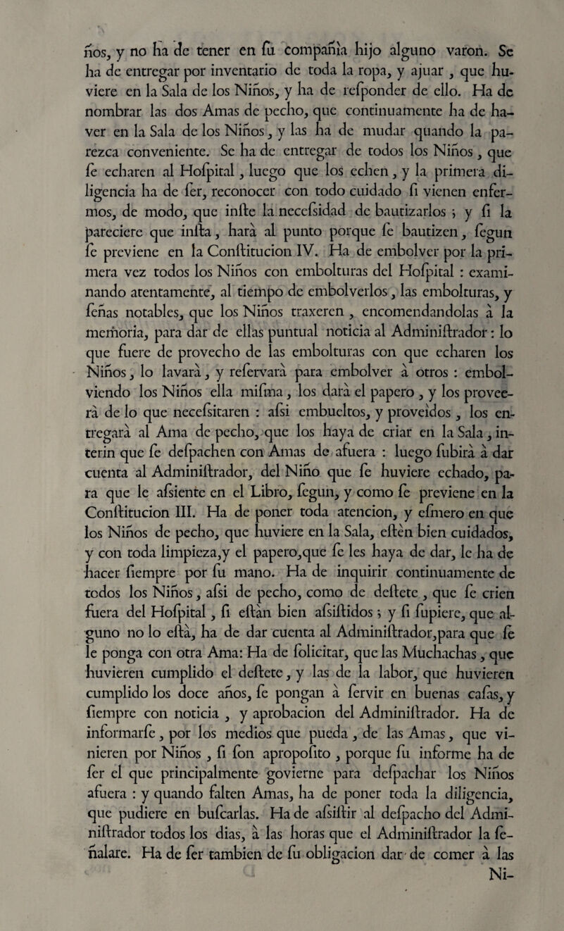 ños, y no ha de tener en fu compañía hijo alguno varón. Se ha de entregar por inventario de toda la ropa, y ajuar , que hu- viere en la Sala de los Niños, y ha de refponder de ello. Ha de nombrar las dos Amas de pecho, que continuamente ha de ha- ver en la Sala de los Niños, y las ha de mudar quando la pa¬ rezca conveniente. Se ha de entregar de todos los Niños, que íe echaren al Hofpital, luego que los echen, y la primera di¬ ligencia ha de fer, reconocer con todo cuidado fi vienen enfer¬ mos, de modo, que infte la neceísidad de bautizarlos > y íi la pareciere que infta, liara al punto porque íe bautizen, íegun fe previene en la Conftitucion IV. Ha de embolver por la pri¬ mera vez todos los Niños con embolturas del Hofpital : exami¬ nando atentamente, al tiempo de embolverlos, las embolturas, y feñas notables, que los Niños traxeren , encomendándolas a Ja memoria, para dar de ellas puntual noticia al Adminiftrador: lo que fuere de provecho de las embolturas con que echaren los Niños, lo lavara, y refervara para embolver a otros : embol- viendo los Niños ella mifma, los dara el papero , y los provee¬ rá de lo que necefsitaren : afsi embueltos, y proveídos, los en¬ tregara al Ama de pecho, que los haya de criar en la Sala, Ín¬ terin que fe defpachen con Amas de afuera : luego fubira a dar cuenta al Adminiftrador, del Niño que fe huviere echado, pa¬ ra que le afsiente en el Libro, fegun, y como fe previene en la Conftitucion III. Ha de poner toda atención, y cimero en que los Niños de pecho, que huviere en la Sala, eftén bien cuidados, y con toda limpieza,y el papero,que fe les haya de dar, le ha de hacer fiempre por fu mano. Ha de inquirir continuamente de todos los Niños, afsi de pecho, como de deftete , que íe crien fuera del Hofpital, fi eftan bien afsiftidos} y fi fupiere, que al¬ guno no lo efta, ha de dar cuenta al Adminiftrador,para que íe le ponga con otra Ama: Ha de folicitar, que las Muchachas, que huvieren cumplido el deftete, y las de la labor, que huvieren cumplido los doce años, fe pongan a fervir en buenas caías, y fiempre con noticia , y aprobación del Adminiftrador. Ha de informarfe , por los medios que pueda , de las Amas, que vi¬ nieren por Niños , fi fon apropofito , porque íu informe ha de íer el que principalmente govierne para defpachar los Niños afuera : y quando falten Amas, ha de poner toda la diligencia, que pudiere en bufcarlas. Ha de aísiftir al defpacho del Admi¬ niftrador todos los dias, a las horas que el Adminiftrador la íe- ñalare. Ha de íer también de íu obligación dar de comer a las Ni-