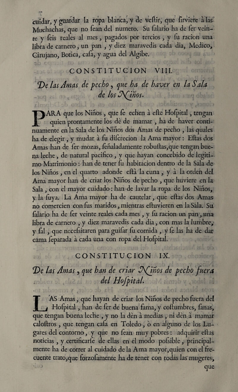 cuidar,, y guardar la ropa blanca, y de vefiir, que firvi'ere a las Muchachas, que no fean del numero. Su falario ha de íer vein¬ te y feis reales al mes , pagados por tercios, y fu ración una libra de carnero , un pan , y diez maravedís cada dia, Medico, Cirujano, Botica, cafa, y agua del Algibe. CONSTITUCION VIII. De las Amas de pecho, que ha de haver en la Sala de los S\(dños. í ifKv ’ - • Oííj. ■ * ■ • y j¡: PARA que los Niños, que íe echen a elle Hofpital, tengan quien prontamente los dé de mamar , ha de haver conti¬ nuamente en la Sala de los Niños dos Amas de pecho , las quales ha de elegir , y mudar a fu diícrecion la Ama mayor : Eftas dos Amas han de fer mozas, /inaladamente robuftas,que tengan bue¬ na leche, de natural pacifico , y que hayan concebido de legiti¬ mo Matrimonio : han de tener fu habitación dentro de la Sala de los Niños, en el quarto adonde ella la cuna , y a la orden del Ama mayor han de criar los Niños de pecho , que huviere en la Sala , con el mayor cuidado: han de lavar la ropa de los Niños, y la fuya. La Ama mayor ha de cautelar, que eftas dos Amas no comercien con fus maridos, mientras eftuvieren en la Sala. Su {alario ha de fer veinte reales cada mes, y fu ración un pan, una libra de carnero , y diez maravedís cada dia, con mas la lumbre, y fal , que necefsitaren para guiíar fu comida , y fe las ha de dar cama feparada a cada una con ropa del Hofpital. CONSTITUCION IX. De las Amas ? que han de criar Sfinos de pecho fuera del HofpitaL I AS Amas, que hayan de criar los Niños de pecho fuera del Hofpital, han de fer de buena fama, y coftumbres, (anas, que tengan buena leche , y no la den a medias, ni den a mamar caloftros, que tengan cafa en Toledo, o en alguno de los Lu¬ gares del contorno, y que no fean muy pobres: adquirir eftas noticias , y certificarfe de ellas en el modo pofsible, principal¬ mente ha de correr al cuidado de la Ama mayor,quien con el fre¬ cuente trato,que forzofamente ha de tener con todas las mugeres.