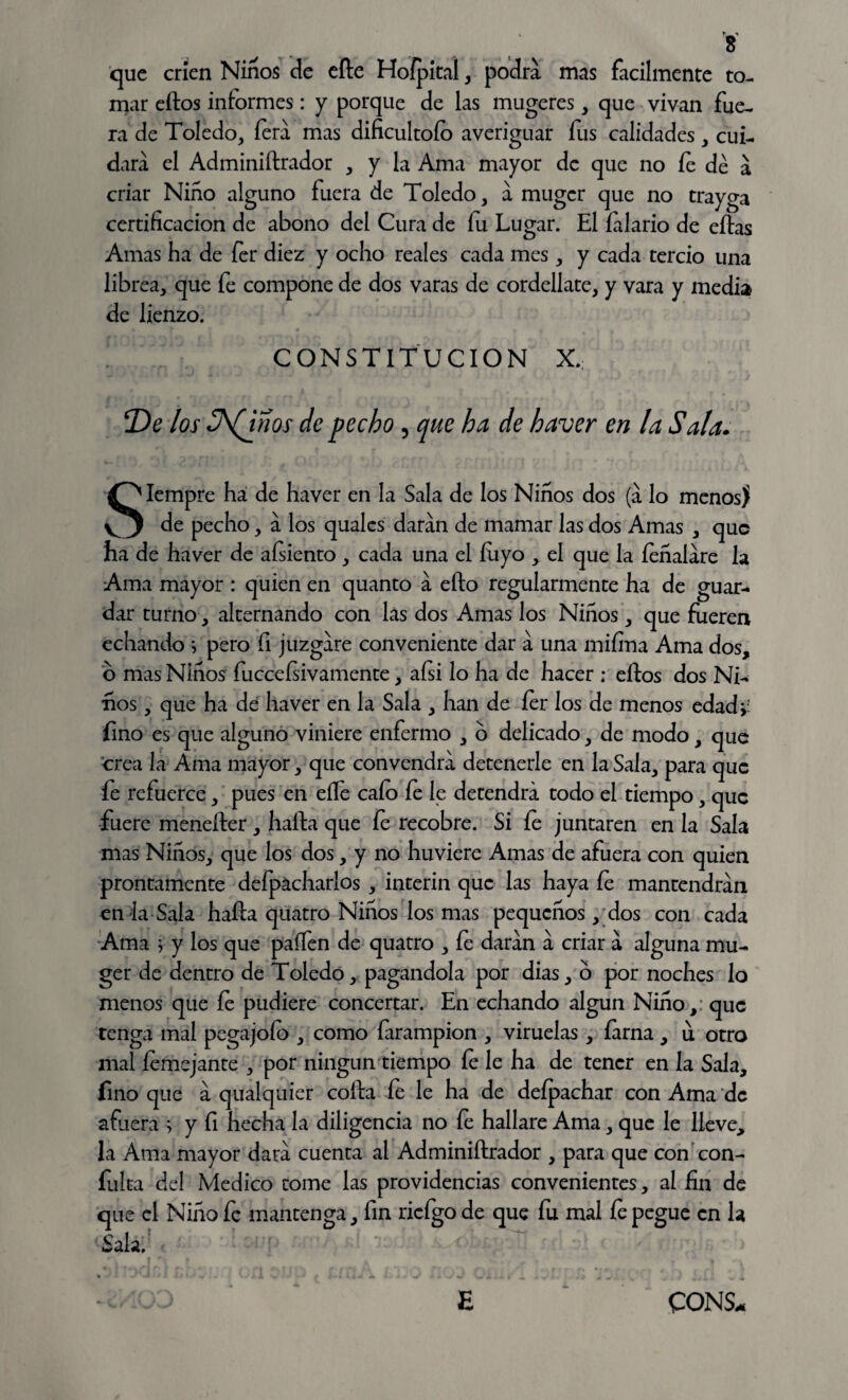 ^ 8 que crien Niños de efte Hofpital, podra mas fácilmente to¬ mar ellos informes: y porque de las mugeres, que vivan fue¬ ra de Toledo, fera mas dificultólo averiguar fus calidades, cui¬ dara el Adminiílrador , y la Ama mayor de que no fe dé a criar Niño alguno fuera de Toledo, a muger que no trayga certificación de abono del Cura de fu Lugar. El íalario de ellas Amas ha de fer diez y ocho reales cada mes, y cada tercio una librea, que fe compone de dos varas de cordellate, y vara y media de lienzo. ! CONSTITUCION X. T)e los 3\(jños de pecho , que ha de haver en la Sala. Siempre ha de haver en la Sala de los Niños dos (a lo menos) de pecho, a los quales daran de mamar las dos Amas , que ha de haver de aísiento , cada una el luyo , el que la íeñalare la Ama mayor : quien en quanto a ello regularmente ha de guar¬ dar turno, alternando con las dos Amas los Niños, que fueren echando *, pero fi juzgare conveniente dar a una mi fina Ama dos, o mas Niños fucceísivamente, aísi lo ha de hacer : ellos dos Ni¬ ños , que ha de haver en la Sala , han de íer los de menos edadv fino es que alguno viniere enfermo , b delicado, de modo, que crea la Ama mayor, que convendrá detenerle en la Sala, para que fe refuerce, pues en elle cafo fe le detendrá todo el tiempo, que fuere meneíter, halla que fe recobre. Si le juntaren en la Sala mas Niños, que los dos, y no huviere Amas de afuera con quien prontamente deípacharlos , Ínterin que las haya fe mantendrán en la Sala halla quatro Niños los mas pequeños, dos con cada Ama ^ y los que paífen de quatro , fe daran a criar a alguna mu¬ ger de dentro de Toledo, pagándola por dias, o por noches lo menos que fe pudiere concertar. En echando algún Niño, que tenga mal pegajoío , como farampion , viruelas, íarna, u otro mal fe me jante , por ningún tiempo fe le ha de tener en la Sala, fino que a qualquier colla fe le ha de deípachar con Ama de afuera > y fi hecha la diligencia no fe hallare Ama, que le lleve, la Ama mayor dara cuenta al Adminiílrador , para que con con¬ fuirá del Medico tome las providencias convenientes, al fin de que el Niño fe mantenga, fin rieígo de que fu mal fe pegue en la Sala.