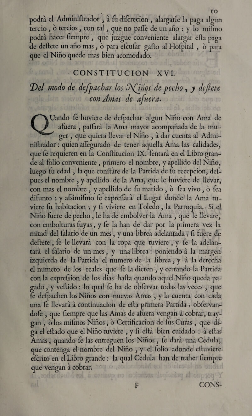 podra el Adminiftrador , a fu difcreción , alargarle la paga algún tercio , o tercios, con tal, que no paíTe de un año : y lo miímo podra hacer fiempre , que juzgue conveniente alargar ella paga de deftete un año mas , o para cícuíar gallo al Hofpital , 6 para que el Niño quede mas bien acomodado. CONSTITUCION XVI. Del modo de dejpacbar los A^Qnos de pecho 5 y deftete con Amas de afuera. Uando fe huviere de defpachar algún Niño con Ama de afuera , paífara la Ama mayor acompañada de la mu- ger , que quiera llevar el Niño , a dar cuenta al Admi- niftrador: quien aílegürado de tener aquella Ama las calidades, que fe requieren en la Cónftitucion IX. fentara en el Libro gran¬ de al folio conveniente, primero el nombre, y apellido del Niño, luego fu edad , la que confiare de la Partida de fu recepción, def pues el nombre , y apellido de la Ama, que le huviere de llevar, con mas el nombre , y apellido de fu marido , o fea vivo, o fea difunto •, y afsimifmo fe expreífara el Lugar donde la Ama tu¬ viere fu habitación y fi viviere en Toledo, la Parroquia. Si el Niño fuere de pecho, le ha de embolver la Ama , que le llevare, con embolturas fuyas, y fe la han de dar por la primera vez la mitad del falario de un mes, y una librea adelantada *, fi fuere de deftete, fe le llevara con la ropa que tuviere , y fe la adelan¬ tara el falario de un mes, y una librea : poniendo á la margen izquierda de la Partida el numero de la librea, y á la derecha el numero de los reales que fe la dieren , y cerrando la Partida con la exprefsion de los dias hafta quando aquel Niño queda pa¬ gado , y vellido : lo qual fe ha de obfervar todas las veces , que fe defpachen los Niños con nuevas Amas , y la cuenta con cada una fe llevara a continuación de ella primera Partida *, obíervan- dofe , que fiempre que las Amas de afuera vengan a cobrar, tray- gan , o los mifmos Niños, o Certificación de fus Curas, que di¬ ga el eftado que el Niño tuviere , y fi ella bien cuidado : a ellas Amas, quando íe las entreguen los Niños, fe dara una Cédula, que contenga el nombre del Niño , y el folio adonde eftuviere eícrito en el Libro grande : la qual Cédula han de traher fiempre que vengan a cobrar.