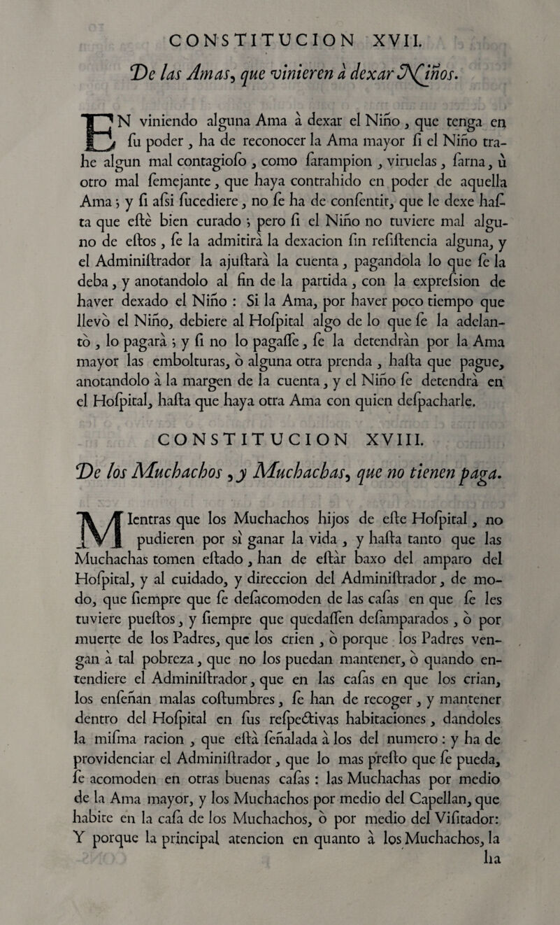 De las Amas, que vinieren a dexar 3\(inos. EN viniendo alguna Ama a dexar el Niño, que tenga en fu poder , ha de reconocer la Ama mayor fi el Niño tra- he algún mal contagiólo , como íarampion , viruelas , fama, u otro mal femejante, que haya contrahido en poder de aquella Ama j y fi afsi íucediere, no fe ha de coníentir, que le dexe haf- ta que efté bien curado •, pero fi el Niño no tuviere mal algu¬ no de ellos, fe la admitirá la dexacion fin refiítencia alguna, y el Adminiílrador la ajuftará la cuenta , pagándola lo que fe la deba, y anotándolo al fin de la partida , con la exprefsion de ha ver dexado el Niño : Si la Ama, por ha ver poco tiempo que llevo el Niño, debiere al Hoípital algo de lo que fe la adelan¬ to , lo pagará *, y fi no lo pagaífe, fe la detendrán por la Ama mayor las embolturas, o alguna otra prenda , halla que pague, anotándolo á la margen de la cuenta, y el Niño fe detendrá en el Hoípital, halla que haya otra Ama con quien defpacharle. CONSTITUCION XVIII. De los Muchachos , y Muchachas, que no tienen paga. Mientras que los Muchachos hijos de elle Hoípital, no pudieren por si ganar la vida , y halla tanto que las Muchachas tornen eílado, han de ellár baxo del amparo del Hofpital, y al cuidado, y dirección del Adminiílrador, de mo¬ do, que fiempre que íe deíacomodcn de las cafas en que fe les tuviere pueílos, y fiempre que quedaífen defamparados, o por muerte de los Padres, que los crien , o porque los Padres ven¬ gan á tal pobreza, que no los puedan mantener, o quando en¬ tendiere el Adminiílrador, que en las cafas en que los crian, los enfeñan malas collumbres, íe han de recoger, y mantener dentro del Hoípital en fus refpe&ivas habitaciones, dándoles la mifma ración , que ellá íeñalada á los del numero : y ha de providenciar el Adminiílrador , que lo mas preílo que fe pueda, fe acomoden en otras buenas caías : las Muchachas por medio de la Ama mayor, y los Muchachos por medio del Capellán, que habite en la cafa de los Muchachos, o por medio del Vifitador: Y porque la principal atención en quanto á los Muchachos, la ha