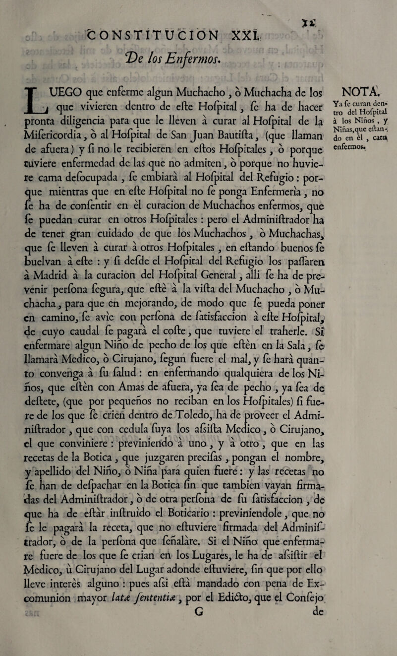 De los Enfermos. LUEGO que enferme algún Muchacho , o Muchacha de los que vivieren dentro de elle Hofpital, fe ha de hacer pronta diligencia para que le lleven a curar al Hoípital de la Mifericordia, o al Hoípital de San Juan Bautilla, (que llaman de afuera) y fi no le recibieren en ellos Hoípitales, 6 porque tuviere enfermedad de las que no admiten, o porque no huvie- re cama deíocupada , fe embiara al Hoípital del Refugio: por¬ que mientras que en elle Hoípital no fe ponga Enfermería , no íe ha de coníentir en él curación de Muchachos enfermos, que íe puedan curar en otros Hoípitales : pero el Adminiítrador ha de tener gran cuidado de que los Muchachos, o Muchachas, que fe lleven á curar a otros Hofpitales , en eílando buenos íe buelvan a elle : y íi deíHe el Hoípital del Refugio los pallaren á Madrid a la curación del Hofpital General, alli íe ha de pre¬ venir períona íegura, que eílé a la villa del Muchacho , o Mu¬ chacha , para que en mejorando, de modo que íe pueda poner en camino, fe avíe con períona de fatisfaccion á elle Hofpital, de cuyo caudal fe pagara el coíle, que tuviere el traherle. Si enfermare algún Niño de pecho de los que eílén en la Sala, íe llamara Medico, o Cirujano, íegun fuere el mal, y fe hara quan- to convenga a fu lalud: en enfermando qualquiera de los Ni¬ ños, que eílén con Amas de afuera, ya lea de pecho , ya fea de deílete, (que por pequeños no reciban en los Hoípitales) fi fue¬ re de los que fe crien dentro de Toledo, ha de proveer el Admi- niílrador , que con cédula íuya los aísiíla Medico, o Cirujano, el que conviniere : previniendo a uno, y a otro, que en las recetas de la Botica , que juzgaren preciías, pongan el nombre, y apellido del Niño, o Niña para quien fuere : y las recetas no íe han de deípachar en la Botica fin que también vayan firma¬ das del Adminiítrador, o de otra períona de fu fatisfaccion , de que ha de eítar inílruído el Boticario : previniéndole, que no fe le pagara la receta, que no eíluviere firmada del Adminif- trador, o de la períona que íeñalare. Si el Niño que enferma¬ re fuere de los que íe crian en los Lugares, le ha de afsiílir el Medico, u Cirujano del Lugar adonde eíluviere, fin que por ello lleve interés alguno : pues aísi eíta mandado con pena de Ex¬ comunión mayor late fententu, por el Edióto, que el Confe jo G de nota; Ya fe curan den¬ tro del Hofpital. á los Niños , y Niñas,que eftan-; do en él , caca enfermos.