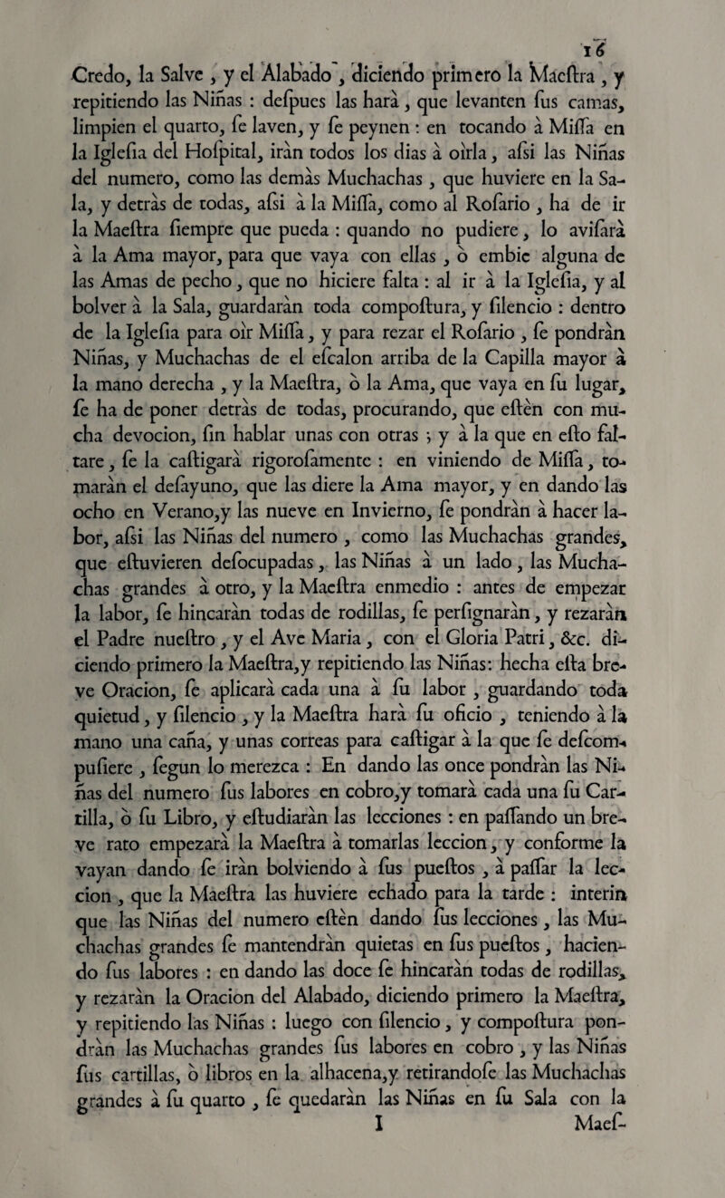 16 Credo, la Salve , y el Alabado , diciendo primero la Kíacftra , y repitiendo las Ninas : defpues las hará, que levanten fus camas, limpien el quarto, fe laven, y fe peynen : en tocando á Milía en la Iglefia del Hofpital, irán todos los dias a oírla, afsi las Niñas del numero, como las demas Muchachas, que huviere en la Sa¬ la, y detras de todas, afsi a la Miífa, como al Rofario , ha de ir la Maeftra fiempre que pueda : quando no pudiere, lo avilara a la Ama mayor, para que vaya con ellas , o embic alguna de las Amas de pecho, que no hiciere falta : al ir a la Iglefia, y al bolver a la Sala, guardaran toda compoftura, y filencio : dentro de la Iglefia para oír Miífa, y para rezar el Rofario , fe pondrán Niñas, y Muchachas de el efcalon arriba de la Capilla mayor á la mano derecha , y la Maeftra, o la Ama, que vaya en fu lugar, íe ha de poner detras de todas, procurando, que eftén con mu¬ cha devoción, fin hablar unas con otras *, y a la que en efto fal¬ tare , fe la caftigará rigorofamentc : en viniendo de Miífa, to¬ maran el deíayuno, que las diere la Ama mayor, y en dando las ocho en Verano,y las nueve en Invierno, fe pondrán a hacer la¬ bor, afsi las Niñas del numero , como las Muchachas grandes, que eftuvieren defocupadas, las Niñas a un lado, las Mucha¬ chas grandes a otro, y la Maeftra enmedio : antes de empezar la labor, fe hincaran todas de rodillas, fe perfignaran, y rezaran el Padre nueftro , y el Ave María, con el Gloria Patri, &c. di¬ ciendo primero la Maeftra,y repitiendo las Niñas: hecha efta bre¬ ve Oración, fe aplicará cada una á fu labor , guardando toda quietud, y filencio , y la Maeftra hará fu oficio , teniendo á la mano una caña, y unas correas para caftigar á la que íe deíconu pufiere , fegun lo merezca : En dando las once pondrán las Ni¬ ñas del numero fus labores en cobro,y tomará cada una fu Car¬ tilla, o fu Libro, y eftudiarán las lecciones : en pafTando un bre¬ ve rato empezará la Maeftra á tomarlas lección, y conforme la vayan dando fe irán bolviendo á fus pueftos , á paíTar la lec¬ ción , que la Maeftra las huviere echado para la tarde : Ínterin que las Niñas del numero cften dando fus lecciones, las Mu¬ chachas grandes fe mantendrán quietas en fus pueftos, hacien¬ do fus labores : en dando las doce fe hincarán todas de rodillas, y rezarán la Oración del Alabado, diciendo primero la Maeftra, y repitiendo las Niñas : luego con filencio, y compoftura pon¬ drán las Muchachas grandes fus labores en cobro , y las Niñas fus cartillas, o libros en la alhacena,y retirandofe las Muchachas á fu quarto , fe quedarán las Niñas en fu Sala con la I Maef-