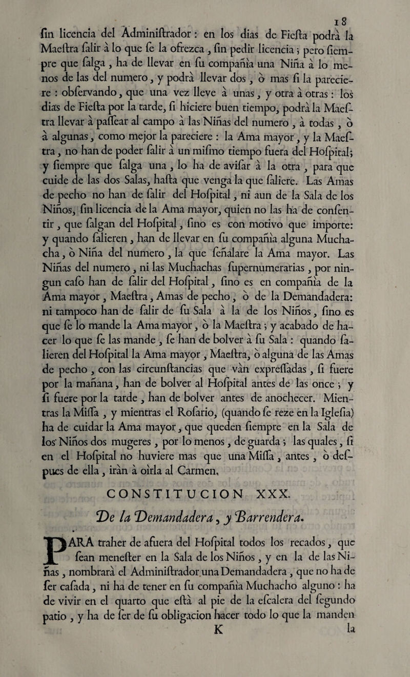 fin licencia del Ádminiftrador: en los dias de Fiefta podra la Maeftra falir a lo que fe la ofrezca , fin pedir licencia i pero ficm- pre que falga , ha de llevar en fu compañía una Niña a lo me¬ nos de las del numero, y podra llevar dos, o mas fi la parecie¬ re : obfervando, que una vez lleve a unas, y otra a otras: los dias de Fiefta por la tarde, fi hiciere buen tiempo, podra la Maefo tra llevar a paflear al campo a las Niñas del numero , a todas , o á algunas, como mejor la pareciere : la Ama mayor, y la Maefi- tra, no han de poder falir a un mifmo tiempo fuera del Hofpital; y fiempre que falga una, lo ha de avilar a la otra , para que cuide de las dos Salas, hafta que venga la que faliere. Las Amas de pecho no han de falir del Hofpital, ni aun de la Sala de los Niños, fin licencia de la Ama mayor, quien no las ha de confen- tir , que falgan del Hofpital, fino es con motivo que importe: y quando falieren, han de llevar en fu compañía alguna Mucha¬ cha , o Niña del numero , la que feñalare la Ama mayor. Las Niñas del numero, ni las Muchachas fupernumerarias, por nin¬ gún cafo han de falir del Hofpital, fino es en compañía de la Ama mayor, Maeftra, Amas de pecho, o de la Demandadera: ni tampoco han de falir de fu Sala a la de los Niños, fino es que fe lo mande la Ama mayor, o la Maeftra ; y acabado de ha¬ cer lo que fo las mande , fe han de bolver a fu Sala : quando fa¬ lieren del Hofpital la Ama mayor, Maeftra, o alguna de las Amas de pecho , con las circunftancias que van expreífadas, fi fuere por la mañana, han de bolver al Hofpital antes de las once •, y fi fuere por la tarde , han de bolver antes de anochecer. Mien¬ tras la Miña , y mientras el Roíario, (quando fe reze en la Iglefia) ha de cuidar la Ama mayor, que queden fiempre en la Sala de los* Niños dos mugeres , por lo menos, de guarda i las quales, fi en el Hofpital no huviere mas que una Miífa , antes, o defo pues de ella, irán a oírla al Carmen, CONSTITUCION XXX. De la Demandadera, y barrendera. * ' PARA traher de afuera del Hofpital todos los recados, que íean menefter en la Sala de los Niños, y en la de las Ni¬ ñas , nombrara el Adminiftrador una Demandadera , que no ha de íer cafada, ni ha de tener en fu compañía Muchacho alguno : ha de vivir en el quarto que efta al pie de la efoalera del fegundo patio , y ha de íer de fu obligación hacer todo lo que la manden K la