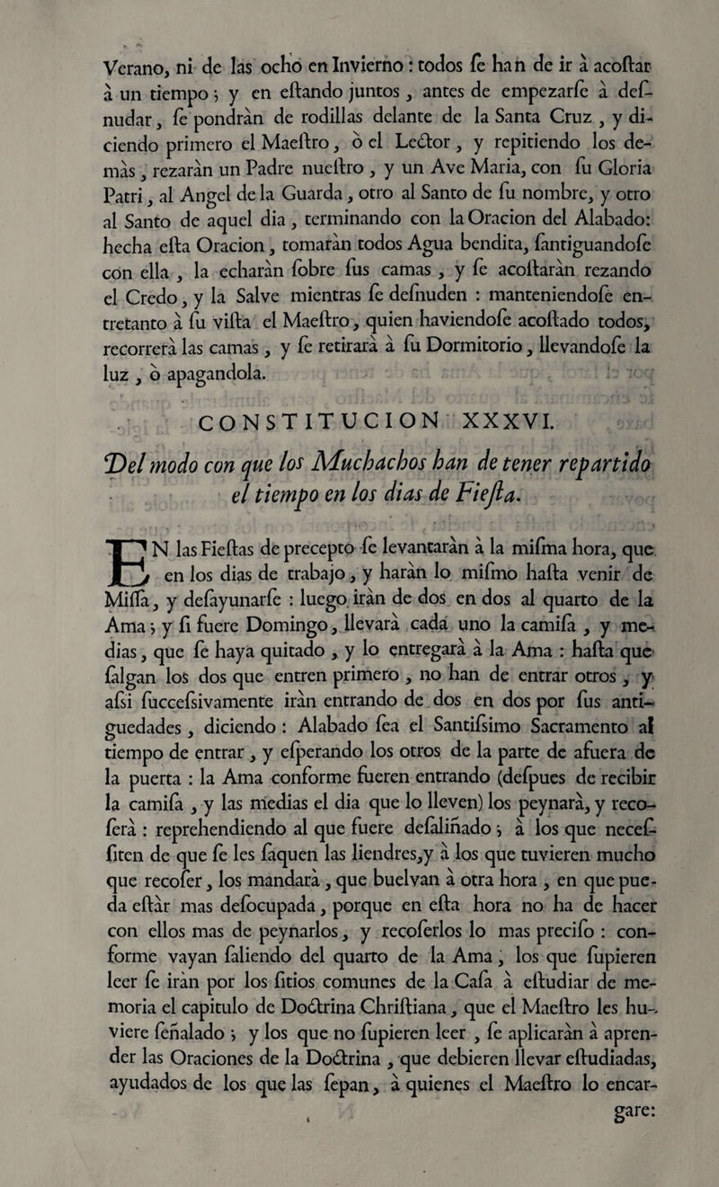 a un tiempo} y en eítando juntos, antes de empezarle a def- nudar, íe pondrán de rodillas delante de la Santa Cruz , y di¬ ciendo primero el Maeílro, o el Le&or , y repitiendo los de¬ mas , rezaran un Padre nueílro , y un Ave María, con fu Gloria Patri, al Angel de la Guarda, otro al Santo de fu nombre, y otro al Santo de aquel dia, terminando con la Oración del Alabado: hecha ella Oración, tomaran todos Agua bendita, fantiguandofe con ella , la echaran fobre fus camas , y fe acollaran rezando el Credo, y la Salve mientras fe deínuden : manteniendofe en¬ tretanto a fu villa el Maeílro, quien haviendofe acollado todos, recorrerá las camas, y fe retirara a fu Dormitorio, llevandofe la luz , o apagándola. CONSTITUCION XXXVI. Del modo con que los Muchachos han de tener repartido el tiempo en los dias de Fiejla. I1 N lasFieítas de precepto fe levantaran a la miíma hora, que jj en los dias de trabajo, y harán lo mifmo halla venir de Miífa, y defiyunarfe : luego irán de dos en dos al quarto de la Ama •, y fi fuere Domingo, llevará cada uno la camiía , y me¬ dias , que fe haya quitado , y lo entregará á la Ama : halla que íalgan los dos que entren primero , no han de entrar otros, y afsi fuccefsivamente irán entrando de dos en dos por fus antU guedades , diciendo : Alabado lea el Santifsimo Sacramento al tiempo de entrar , y eíperando los otros de la parte de afuera de la puerta : la Ama conforme fueren entrando (defpues de recibir la camiía , y las medias el dia que lo lleven) los peynará, y reco- íerá : reprehendiendo al que fuere defaliñado j á los que necef* fiten de que fe les íaquen las liendres,y á los que tuvieren mucho que recofer, los mandará, que buelvan á otra hora , en que pue¬ da eílár mas defocupada, porque en ella hora no ha de hacer con ellos mas de peynarlos, y recoíerlos lo mas predio : con¬ forme vayan faliendo del quarto de la Ama, los que fupieren leer fe irán por los fitios comunes de la Caía á eíludiar de me¬ moria el capitulo de Doólrina Chrilliana, que el Maeílro les hu-. viere íenalado *, y los que no lupieren leer , fe aplicarán á apren¬ der las Oraciones de la Doólrina , que debieren llevar eíludiadas, ayudados de los que las fepan, á quienes el Maeílro lo encar- . gare: