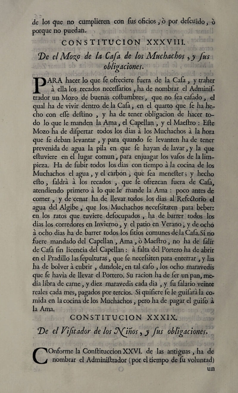 de los que no cumplieren con fus oficios , 6 por defcuido , o porque no puedan. CONSTITUCION XXXVIII. De el Mozp de la Cafa de los Muchachos 5 y fus obligaciones. PARA hacer lo que fe ofreciere fuera de la Caía , y tralier a ella los recados neceífarios , ha de nombrar el Adminift- trador un Mozo de buenas coftumbres, que no fea calado, el qual ha de vivir dentro de la Caía , en el quarto que íe ha he¬ cho con eífe deftino y y ha de tener obligación de hacer to¬ do lo que le manden la Ama, el Capellán , y el Maeftro : Efte Mozo ha de diípertar todos los dias a los Muchachos á la hora que fe deban levantar , y para quando íe levanten ha de tener prevenida de agua la pila en que fe hayan de lavar , y la que eftuviere en el lugar común, para enjuagar los vaíos de la lim¬ pieza. Ha de fubir todos los dias con tiempo á la cocina de los Muchachos el agua , y el carbón y que íe a menefter; y hecho efto y íaldra a los recados y que íe ofrezcan fuera de Caía, atendiendo primero á lo que le mande la Ama : poco antes de comer , y de cenar ha de llevar todos los dias al Refectorio el agua del Algibe, que los Muchachos necesitaren para beber: en los ratos que tuviere defocupados , ha de barrer todos los dias los corredores en Invierno, y el patio en Verano, y de ocho á ocho dias ha de barrer todos los fitios comunes de la Caía. Si no fuere mandado del Capellán , Ama , o Maeftro, no ha de íalir de Caía fin licencia del Capellán : a falta del Portero ha de abrir en el Pradillo las fepulturas, que fe necefsiten para enterrar , y las ha de bolver a cubrir , dándole, en tal caío , los ocho maravedís que íe havia de llevar el Portero. Su ración ha de fer un pan, me¬ dia libra de carne, y diez maravedís cada dia , y fu íalario veinte reales cada mes, pagados por tercios. Si quifiere íe le guiíara la co¬ mida en la cocina de los Muchachos, pero ha de pagar el guiío a la Ama. CONSTITUCION XXXIX. De el V[fitador de los Sfiños, y fus obligaciones. COnforme la Conftituccion XXVI. de las antiguas, ha de nombrar el Adminiftrador (por el tiempo de fu voluntad) un