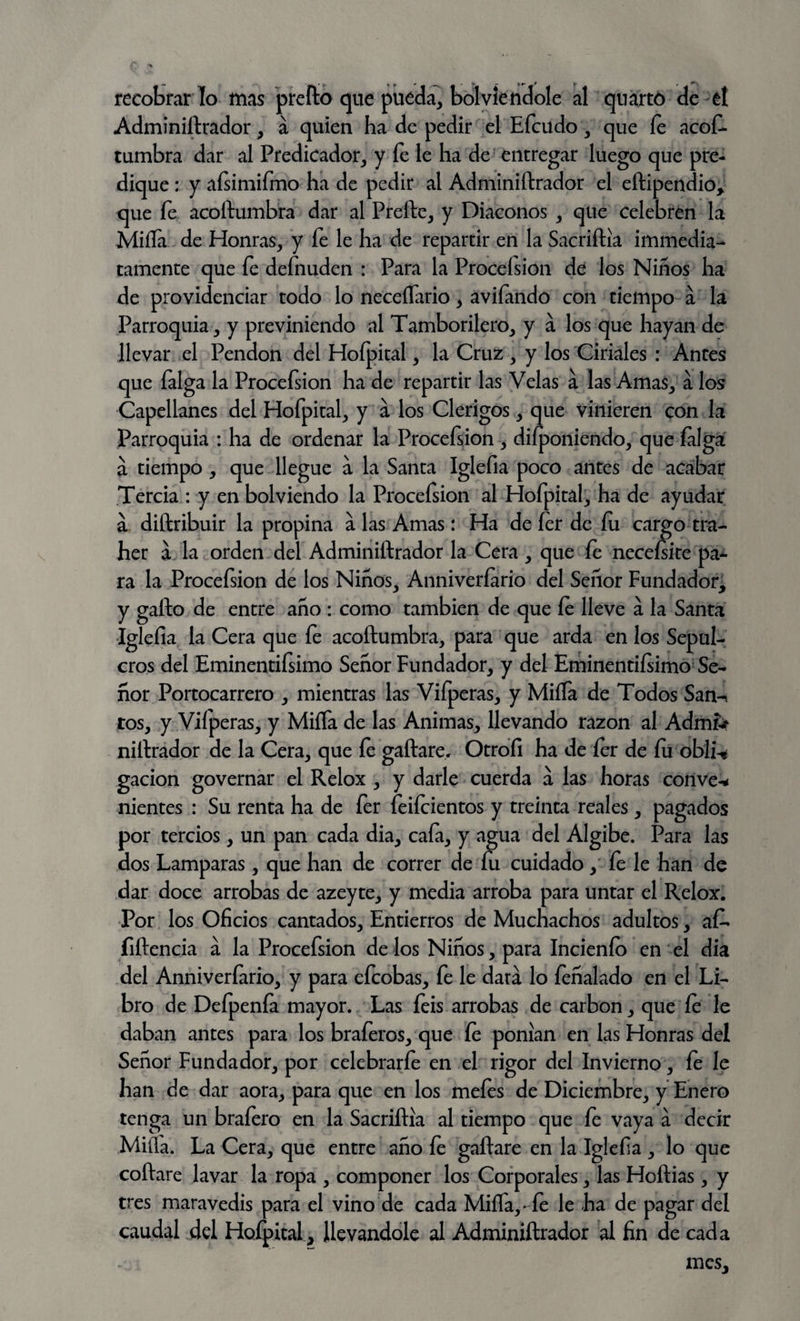 recobrar lo mas preílo que pueda, bol viendole al quarto de et Adminiftrador, á quien ha de pedir el Efcudo, que íe acos¬ tumbra dar al Predicador, y fe le ha de entregar luego que pre¬ dique : y aísimifmo ha de pedir al Adminiftrador el eftipendio, que fe acoftumbra dar al Preñe, y Diáconos , que celebren la Miíía de Honras, y fe le ha de repartir en la Sacriftia immedia- tamente que fe defnuden : Para la Proceísion de los Niños ha de providenciar todo lo neceflario, avifando con tiempo á la Parroquia, y previniendo al Tamborilero, y á los que hayan de llevar el Pendón del Hoípital, la Cruz , y los Ciriales : Antes que falga la Proceísion ha de repartir las Velas a las Amas, a los Capellanes del Hofpital, y á los Clérigos, que vinieren con la Parroquia : ha de ordenar la Procefsion , diíponiendo, que íalga á tiempo , que llegue a la Santa Iglefia poco antes de acabar Tercia : y en bolviendo la Procefsion al Hofpital, ha de ayudar a diftribuir la propina á las Amas: Ha de íer de fu. cargo tra- her a la orden del Adminiftrador la Cera, que fe neceísite pa¬ ra la Procefsion de los Niños, Anniveríario del Señor Fundador, y gafto de entre año : como también de que íe lleve a la Santa Iglefia la Cera que fe acoftumbra, para que arda en los Sepul¬ cros del Eminentiísimo Señor Fundador, y del Eminentiísimo Se¬ ñor Portocarrero , mientras las Vifperas, y Miña de Todos San^ tos, y Viíperas, y Miña de las Animas, llevando razón al Admfe niftrador de la Cera, que fe gallare. Otrofi ha de íer de íu obli-« gacion governar el Relox , y darle cuerda á las horas conve-* nientes : Su renta ha de fer feifcientos y treinta reales, pagados por tercios, un pan cada dia, cafa, y agua del Algibe. Para las dos Lamparas, que han de correr de fu cuidado, íe le han de dar doce arrobas de azeyte, y media arroba para untar el Relox. Por los Oficios cantados. Entierros de Muchachos adultos, aft- fiftencia á la Procefsion de los Niños, para Incienfo en el dia del Anniveríario, y para efcobas, fe le dará lo feñalado en el Li¬ bro de Defpenfa mayor. Las íeis arrobas de carbón, que íe le daban antes para los braferos, que íe ponían en las Honras del Señor Fundador, por celebrarfe en el rigor del Invierno, fe le han de dar aora, para que en los mefes de Diciembre, y Enero tenga un braíero en la Sacriftia al tiempo que fe vaya a decir Milla. La Cera, que entre año íe gaftare en la Iglefia , lo que coftare lavar la ropa , componer los Corporales, las Hoftias, y tres maravedís para el vino de cada Miña,-fe le ha de pagar del caudal del Hofpital, llevándole al Adminiftrador al fin de cada mes.
