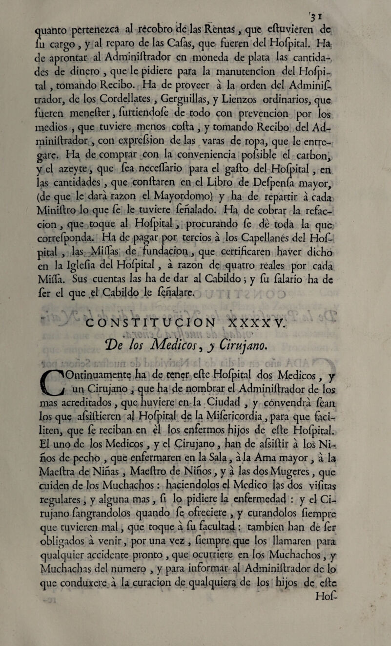 r31 quanto pertenezca al recobro cíe las Rentas, que eíluvieren de fu cargo , y al reparo de las Caías, que fueren del Hofpital. Ha de aprontar al Adminiitrador en moneda de plata las cantida¬ des de dinero , que le pidiere para la manutención del Hofpi¬ tal , tomando Recibo. Ha de proveer a la orden del Adminif trador, de los Cordellates, Gerguillas, y Lienzos ordinarios, que fueren menefter, furtiendoíe de todo con prevención por los medios , que tuviere menos coila , y tomando Recibo del Ad- miniftrador , con exprefsion de las varas de ropa, que le entre¬ gare. Ha de comprar con la conveniencia pofsible el carbón, y el azeyte, que fea neceífario para el gaño del Hofpital, en las cantidades , que confiaren en el Libro de Defpenía mayor, (de que le dará razón el Mayordomo) y ha de repartir á cada Miniílro lo que fe le tuviere íeñalado. Ha de cobrar la refac¬ ción , que toque al Hofpital, procurando fe dé toda la que correfponda. Ha de pagar por tercios a los Capellanes del Hof¬ pital , las Miífas de fundación, que certificaren haver dicho en la Iglefia del Hofpital, á razón de quatro reales por cada Miíla. Sus cuentas las ha de dar al Cabildo i y fu íalario ha de fer el que el Cabildo le íeñalarc. ^ \ t . * * t t «S. « * -V, •• „ CONSTITUCION XXX XV. v *; v■ • • • • í» * - T)e los Médicos, y Cirujano. Continuamente ha de tener elle Hofpital dos Médicos, y un Cirujano , que ha de nombrar el Adminiftrador de los mas acreditados, que huviere en la Ciudad , y convendrá fean los que afsiílieren af Hofpital de la Miíericordia, para que faci¬ liten, que fe reciban en él los enfermos hijos de eíle Hofpital. El uno de los Médicos, y el Cirujano, han de afsiílir á los Ni¬ ños de pecho , que enfermaren en la Sala, ala Ama mayor , á la Maeftra de Ninas, Maeítro de Niños, y á las dos Mugeres, que cuiden de los Muchachos: haciéndolos el Medico las dos vifitas regulares , y alguna mas , fi lo pidiere la enfermedad : y el Ci¬ rujano íangrandolos quando fe ofreciere , y curándolos fiempre que tuvieren mal, que toque á fu facultad : también han de fer obligados á venir, poruña vez , fiempre que los llamaren para qualquicr accidente pronto , que ocurriere en los Muchachos, y Muchachas del numero , y para informar al Adminiilrador de lo que conduxere. á la curación de qual quiera de los hijos de elle Hof