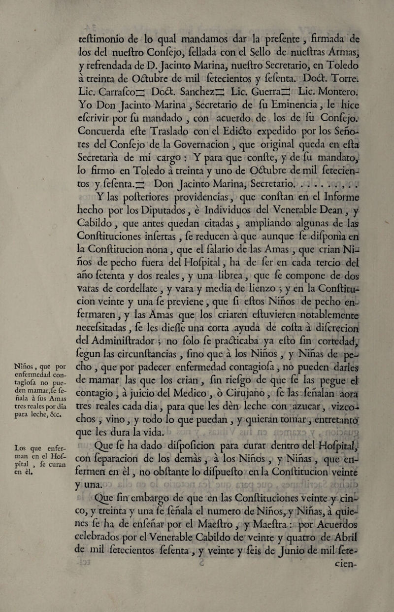 Niños, que por enfermedad con- tagiofa no pue¬ den mamar,fe fe- ñala á fus Amas tres reales por día para leche, &c. Los que enfer¬ man en el Hof- pltal , fe curan en él. teílimonio de lo qual mandamos dar la prefente , firmada de los del nueftro Coníejo, fellada con el Sello de nueftras Armas, y refrendada de D. Jacinto Marina, nueftro Secretario, en Toledo a treinta de OCtubrc de mil fetecientos y fefenta. DoCt. Torre. Lie. Carrafco;^ Do£t. SanchezZ^ Lie. GuerraZÜ Lie. Montero. Yo Don Jacinto Marina , Secretario de fu Eminencia, le hice cícrivir por fu mandado , con acuerdo de los de lu Coníejo. Concuerda efte Traslado con el Edi¿to expedido por los Seño¬ res del Confejo de la Governacion , que original queda en efta Secretaria de mi cargo : Y para que confte, y de fu mandato, lo firmo en Toledo a treinta y uno de O&ubre de mil íetecien- tos y feíenta.zí Don Jacinto Marina, Secretario.. . . Y las pofteriores providencias, que conftan en el Informe hecho por los Diputados, é Individuos del Venerable Dean, y Cabildo, que antes quedan citadas, ampliando algunas de las Conftituciones infertas , fe reducen a que aunque fe difponiia en la Conftitucion nona, que el falario de las Amas, que crian Ni¬ ños de pecho fuera del Hofpital, ha de fer en cada tercio del ano íetenta y dos reales, y una librea, que íe compone de dos varas de cordellatc, y vara y media de lienzo *, y en la Conftitu¬ cion veinte y una fe previene, que fi ellos Niños de pecho en¬ fermaren , y las Amas que los criaren eftuvieren notablemente necesitadas, le les dieífe una corta ayuda de coila a difcrecion del Adminiftrador •, no íolo fe practicaba ya ello fin cortedad, feg un las circunílancias , fino que a los Niños, y Niñas de pe¬ cho , que por padecer enfermedad contagiofa, no pueden darles de mamar las que los crian, fin riefgo de que fe las pegue el contagio , á juicio del Medico , 6 Cirujano, fe las feñalan aora tres reales cada dia, para que les den leche con azúcar, vizco- chos , vino, y todo lo que puedan , y quieran tomar, entretanto que les dura la vida. Que le ha dado diípoficion para curar dentro del Hoípital, con íeparacion de los demás, á los Niños, y Niñas, que en¬ fermen en él, no obftante lo diípuefto en la Conftitucion veinte y una. Que fin embargo de que en las Conftituciones veinte y cin¬ co, y treinta y una fe feñala el numero de Niños, y Niñas, á quie¬ nes fe ha de enfeñar por el Maeítro , y Maeftra : por Acuerdos celebrados por el Venerable Cabildo de veinte y quatro de Abril de mil íetecientos íeíenta , y veinte y íeis de Junio de mil íete- cien-