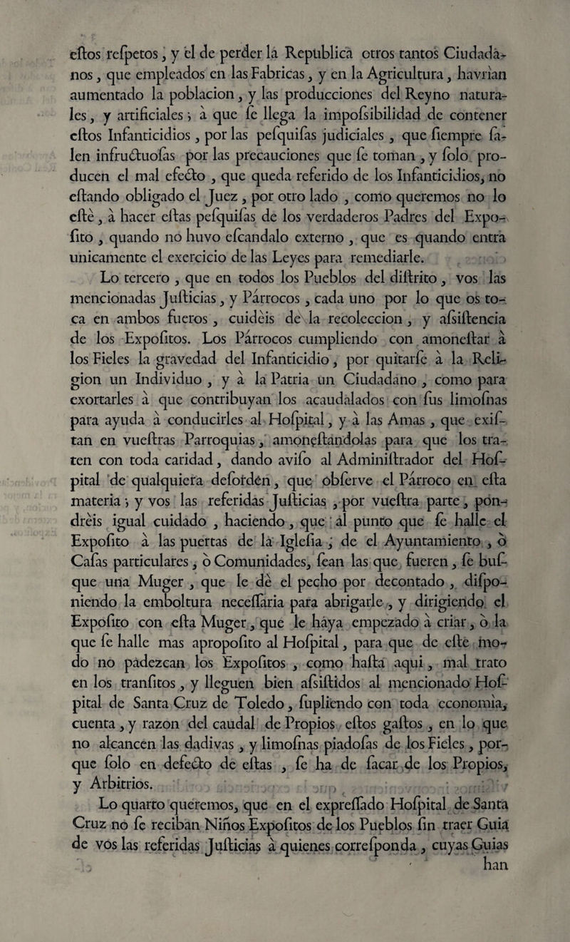 titos refpetos, y el de perder la República otros tantos Ciudada¬ nos , que empleados en las Fabricas , y en la Agricultura, havrian aumentado la población, y las producciones del Rey no natura¬ les , y artificiales *, a que fe llega la impofsibilidad de contener eftos Infanticidios , por las pefquifas judiciales , que fiempre fi¬ len infruótuoías por las precauciones que fe toman , y folo pro¬ ducen el mal efedto , que queda referido de los Infanticidios, no eftando obligado el Juez , por otro lado , como queremos no lo efté , a hacer ellas pefquifas de los verdaderos Padres del Expo- íito , quando no huvo eícandalo externo , que es quando entra Unicamente el exercicio de las Leyes para remediarle. Lo tercero , que en todos los Pueblos del diílrito, vos las mencionadas Jufticias, y Párrocos, cada uno por lo que os to¬ ca en ambos fueros, cuidéis de\la recolección , y aísiílencia de los Expofitos. Los Párrocos cumpliendo con amoneftar á los Fieles la gravedad del Infanticidio, por quitarfe á la RelL gion un Individuo , y á la Patria un Ciudadano , como para exortarles á que contribuyan los acaudalados con fus limoínas para ayuda á conducirles al Hofpital, y a las Amas, que exif- tan en vueftras Parroquias, amoneílandolas para que los tra¬ ten con toda caridad, dando avifo al Administrador del Hof- pital de qualquiera defofdén, que óbíerve el Párroco en efta materia*, y vos las referidas Jullicias , por vueftra parte, pon¬ dréis igual cuidado , haciendo, que; al punto que fe halle el Expofito á las puertas de la Iglefia , de el Ayuntamiento , ó Cafas particulares, o Comunidades, íean las que fueren, íe buf- que una Muger , que le dé el pecho por decontado , difpo- niendo la emboltura neceífaria para abrigarle , y dirigiendo el Expofito con cita Muger, que le haya empezado á criar, o la que fe halle mas apropofito al Fdofpital, para que de elle mo¬ do no padezcan los Expofitos , como halla aqui, mal trato en los tranfitos, y lleguen bien afsiftidos al mencionado Hoí- pital de Santa Cruz de Toledo, fupliendo con toda economía, cuenta , y razón del caudal de Propios ellos gallos, en lo que no alcancen las dadivas, y limoínas piadofas de los Fieles, por¬ que folo en defeóío de ellas , fe ha de facar de los Propios, y Arbitrios. ,, Lo quarto queremos, que en el expreílado Hofpital de Santa Cruz no fe reciban Niños Expofitos de los Pueblos fin traer Guia de vos las referidas Jufticias á quienes correfponda , cuyas Guias  han