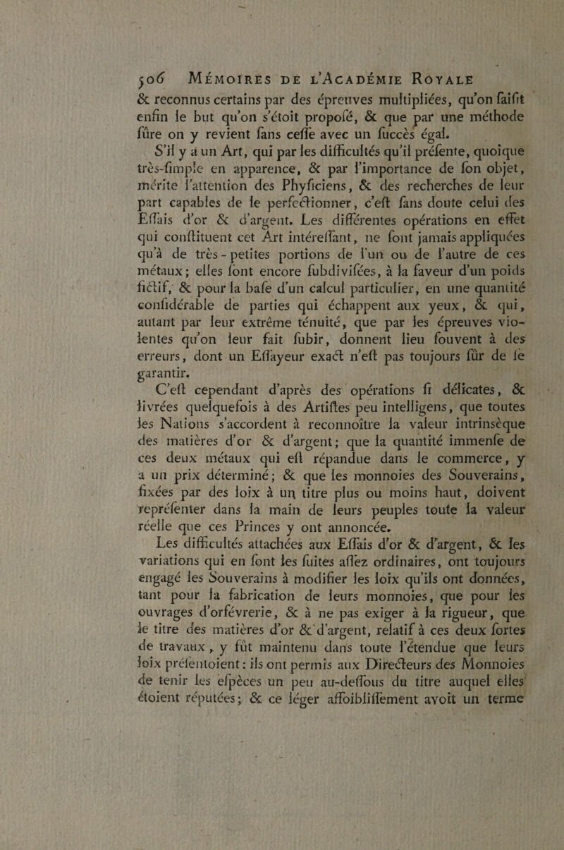 & reconnus certains par des épreuves multipliées, qu’on fai fit enfin ie but qu’on s’étoit propoié, & que par une méthode Lire on y revient fans cefïè avec un fuccès égai. S’il y a un Art, qui par les difficultés qu’il préfènte, quoique très-fimple en apparence, 8c par l’importance de fan objet, mérite l'attention des Phybciens, 8c des recherches de leur part capables de le perfectionner, c’eff fans doute celui des EfTais d’or 8c d’argent. Les différentes opérations en effet qui conftituent cet Art intérelfant, ne font jamais appliquées qu’à de très - petites portions de l’un ou de l’autre de ces métaux; elles font encore fubdivifées, à la faveur d’un poids fiélif, 8c pour la bafe d’un calcul particulier, en une quantité confidérabie de parties qui échappent aux yeux, 8c qui, autant par leur extrême ténuité, que par les épreuves vio¬ lentes qu’on leur fait fubir, donnent lieu fouvent à des erreurs, dont un Effayeur exaét n’efl pas toujours fûr de le garantir. C’efl cependant d’après des opérations fi délicates, 6c livrées quelquefois à des Articles peu intelligens, que toutes les Nations s’accordent à reconnoître la valeur intrinsèque des matières d’or 8c d’argent; que la quantité immenfe de ces deux métaux qui eft répandue dans le commerce, y a un prix déterminé; 8c que les monnoies des Souverains, fixées par des loix à ui; titre plus ou moins haut, doivent repréfenter dans la main de leurs peuples toute la valeur réelle que ces Princes y ont annoncée. Les difficultés attachées aux EfTais d’or & d’argent, 8c les variations qui en font les fuites allez ordinaires, ont toujours engagé les Souverains à modifier les loix qu’ils ont données, tant pour la fabrication de leurs monnoies, que pour les ouvrages d’orfèvrerie, 8c à ne pas exiger à la rigueur, que le titre des matières d’or & d’argent, relatif à ces deux fortes de travaux, y fût maintenu dans toute l’étendue que leurs loix prélentoient : ils ont permis aux Direéfeurs des Monnoies de tenir les efpèces un peu au-deffaus du titre auquel elles étaient réputées; & ce léger affaibli iTement avoit un terme