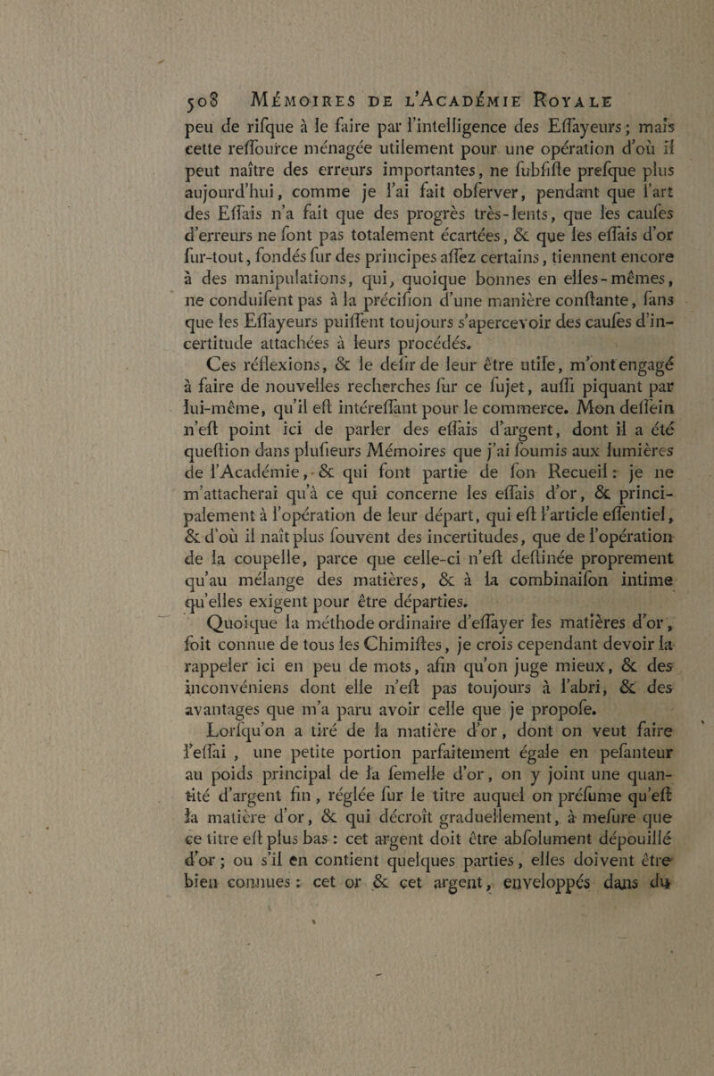 peu Je rifque à le faire par l’intelligence des Effayeurs ; mais cette reffource ménagée utilement pour une opération d’où II peut naître des erreurs importantes, ne fubfifle prefque plus aujourd’hui, comme je i’ai fait oblerver, pendant que l’art des Effais n’a fait que des progrès très-lents, que les caufes d’erreurs ne font pas totalement écartées, 6c que les elfais d’or fur-tout, fondés fur des principes affez certains, tiennent encore à des manipulations, qui, quoique bonnes en elles-mêmes, ne conduifent pas à la précifion d’une manière confiante, fans que les Effayeurs puiffent toujours s’apercevoir des caufes d’in¬ certitude attachées à leurs procédés. Ces réflexions, 6c le deïirde leur être utile, m’ont engagé à faire de nouvelles recherches fur ce fujet, auffi piquant par lui-même, qu’il eff intéreffant pour le commerce. Mon delfein n’eft point ici de parler des effais d’argent, dont il a été queflion dans piufieurs Mémoires que j’ai fournis aux lumières de l’Académie, 6c qui font partie de fon Recueil : je ne m'attacherai qu’à ce qui concerne les effais d’or, 6c princi¬ palement à l’opération de leur départ, qui efl l’article efièntiel, 6c d’où il naît plus fouvent des incertitudes, que de l’opération de la coupelle, parce que celle-ci n’eft deftinée proprement qu’au mélange des matières, 6c à la combinaifon intime qu’elles exigent pour être départies. Quoique la méthode ordinaire d’efiayer les matières d’or, foit connue de tous les Chimiftes, je crois cependant devoir la rappeler ici en peu de mots, afin qu’on juge mieux, 6c des Eiconvéniens dont elle n’eft pas toujours à l’abri, 6c des avantages que m’a paru avoir celle que je propofe. Lorfqu’on a tiré de la matière d’or, dont on veut faire l’effai , une petite portion parfaitement égale en pefanteur au poids principal de la femelle d’or, on y joint une quan¬ tité d’argent fin , réglée fur le titre auquel on préfume qu’eft la matière d’or, 6c qui décroît graduellement, à mefure que ce titre ellplus bas : cet argent doit être abfoiument dépouillé d’or ; ou s’il en contient quelques parties, elles doivent être bien connues ; cet or 6c cet argent, enveloppés dans di*