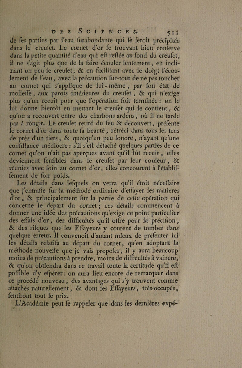 Je Tes parties par l'eau furabondante qui fe feroit précipitée dans le creulet. Le cornet dor le trouvant bien coniervé dans la petite quantité d’eau qui eft reftée au fond du creufet, il ne s’agit plus que de la faire écouler lentement, en incli¬ nant un peu le creufet, 8c en facilitant avec le doigt l’écou¬ lement de l’eau, avec la précaution (ur-tout de ne pas toucher au cornet qui s’applique de lui - même , par fon état de molletle, aux parois intérieures du creufet , 8c qui n’exige plus qu’un recuit pour que l’opération foit terminée : on le lui donne bientôt en mettant le creufet qui le contient, 8c qu’on a recouvert entre des charbons ardens, où il ne tarde pas à rougir. Lé creulet retiré du feu 8c. découvert, préfente le cornet d’or dans toute fa beauté , rétréci dans tous les feus de près d’un tiers, 8c quoiqu’un peu fonore, n’ayant qu’une confiftance médiocre : s’il s’eft détaché quelques parties de ce cornet qu’on n’ait pas aperçues avant qu’il fût recuit , elles deviennent fenfibles dans le creufet par leur couleur, 8c réunies avec foin au cornet d’or, elles concourent à i’établifr fement de fon poids. Les détails dans lefquels on verra qu’il étoit nécelTaire que j’entralfe fur la méthode ordinaire d’effayer les matières d’or, 8c principalement fur la partie de cette opération qui concerne le départ du cornet ; ces détails commencent à donner une idée des précautions qu’exige ce point particulier des efTais d’or, des difficultés qu’il offre pour la précillon, 8c des rifques que les Eûayeurs y courent de tomber dans quelque erreur. 11 convenoit d’autant mieux de préfenter ici les détails relatifs au départ du cornet, qu’en adoptant la méthode nouvelle que je vais propofer, il y aura beaucoup moins de précautions à prendre, moins de difficultés à vaincre, 8c qu’on obtiendra dans ce travail toute la certitude qu’il eft poffible d’y efpérer : on aura lieu encore de remarquer dans ce procédé nouveau, des avantages qui s’y trouvent comme attachés naturellement, 8c dont les Eftàyeurs, très-occupés „ fentiront tout le prix. L’Académie peut le rappeler que dans les dernières expé-