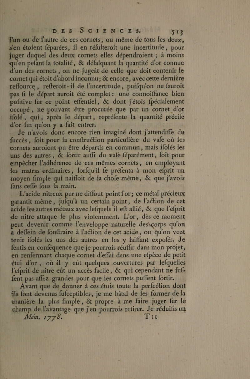 Tun ou de l’autre de ces cornets, ou même de tous les deux, ■s’en étoient féparées, il en réfulteroit une incertitude, pour juger duquel des deux cornets elles dépendroient ; à moins •qu’en pelant la totalité, & défalquant la quantité d’or connue d’un des cornets , on ne jugeât de celle que doit contenir le cornet qui étoit d’abord inconnu; & encore, avec cette dernière retîource , refteroit-il de l’incertitude, puifqu’on ne fauroit pas fi le départ auroit été complet : une connoiffance bien pofitive fur ce point elfentiel, & dont j’étois fpéciaiement occupé , ne pouvant être procurée que par un cornet d’or ifolé , qui, après le départ, repréfente la quantité précilë d’or fin qu’on y a fait entrer. Je n’avois donc encore rien imaginé dont j’attendiiïe Jui fuccès, loit pour la conftruétion particulière du vafe 011 les cornets auroient pu être départis en commun, mais ifolés les uns des autres , & fortir aulfi du vafe féparément, foit pour empêcher l’adhérence de ces mêmes cornets, en employant les matras ordinaires, lorfqu’il le préfenta à mon elprit un moyen fimple qui naifioit de la chofe même, & que j’avois fans celfe fous la main. L’acide nitreux pur ne difibut point l’or; ce métal précieux garantit même, julqu’à un certain point, de i’aélion de cet acide les autres métaux avec lefqueis il eft allié, & que l’efprit de nitre attaque le plus violemment. L’or, dès ce moment peut devenir comme l’enveloppe naturelle des\çorps qu’on a delfein de foufiraire à i’aétion de cet acide, ou qu’on veut tenir ifolés les uns des autres en les y lailîant expofés. Je lentis en conféquence que je pourrois réulîjr dans mon projet, en renfermant chaque cornet d’efiai dans une efpèce de petit étui d’or , où il y eut quelques ouvertures par iefqueiles l’efprit de nitre eût un accès facile, & qui cependant ne fut* fent pas alfez grandes pour que les cornets pulTent fortir. Avant que de donner à ces étuis toute la perfeétion dont ils font devenus fufceptibles, je me hâtai de les former delà manière la plus fimple , & propre à me faire juger fur le champ de l’avantage que j’en pourrois retirer. Je réduilis un Mém, iyy8. - Ttt