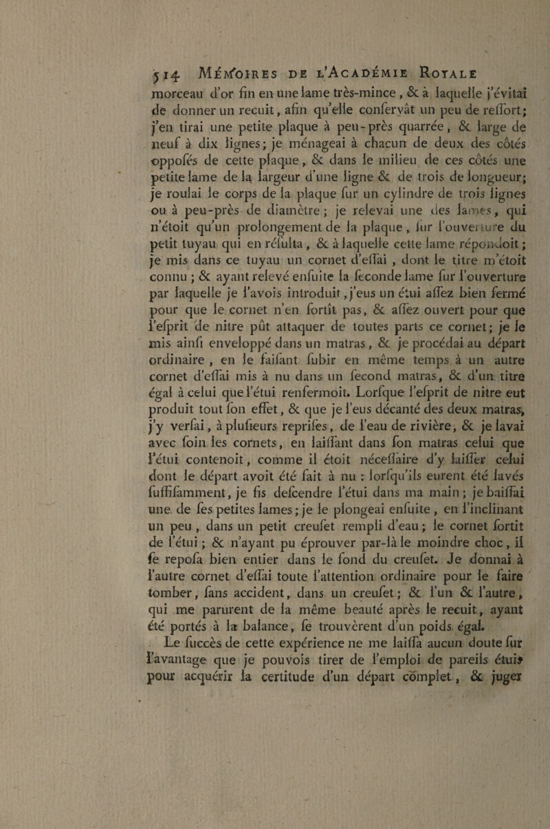 morceau d’or fin en une lame très-mince , Si à laquelle j’évitai de donner un recuit, afin qu’elle confervât un peu de refiort; j’en tirai une petite plaque à peu-près quarrée, & large de neuf à dix lignes; je ménageai à chacun de deux des côtés oppofés de cette plaque, Si dans le milieu de ces côtés une petite lame delà largeur d‘une ligne Si de trois de longueur; je roulai le corps de la plaque fur un cylindre de trois lignes ou à peu-près de diamètre; je relevai une des lames, qui n’étoit qu’un prolongement de la plaque, iur l’ouverture du petit tuyau qui en réluita , Si à laquelle cette lame répondoit ; je mis dans ce tuyau un cornet d’efiai , dont le titre m’étoit connu ; & ayant relevé enfui te la fécondé lame fur l’ouverture par laquelle je l’avois introduit, j’eus un étui allez bien fermé pour que le cornet n’en fortît pas, Si allez ouvert pour que i’efprit de nitre pût attaquer de toutes parts ce cornet; je le mis ainfi enveloppé dans un matras, Si je procédai au départ ordinaire , en le faifant fubir en même temps à un autre cornet d’efiai mis à nu dans un fécond matras, & d’un titre égal à celui que l’étui renfermoit. Lorfque l’efprit de nitre eut produit tout fon effet, Si que je l’eus décanté des deux matras, j’y verfai, à plufieurs reprifès, de l’eau de rivière, Si je lavai avec foin les cornets, en lai fiant dans fon matras celui que l’étui contenoit, comme il étoit nécefiaire d’y lai fier celui dont le départ avoit été fait à nu : lorlqu’ils eurent été lavés fuffifamment, je fis delcendre l’étui dans ma main; jebaifiaî une de les petites lames ; je le plongeai enfuite , en l’inclinant un peu , dans un petit creufet rempli d’eau ; le cornet fortit de l’étui ; Si n’ayant pu éprouver par-là le moindre choc, il fe repofa bien entier dans le fond du creufet. Je donnai à l’autre cornet d’efiai toute l’attention ordinaire pour le faire tomber, fans accident, dans un creufet; Si l’un Si l’autre, qui me parurent de la même beauté après le recuit, ayant été portés à la balance, fe trouvèrent d’un poids égal. Le fuccès de cette expérience ne me laiffa aucun doute fur l’avantage que je pouvois tirer de l’emploi de pareils étui# pour acquérir la certitude d’un départ complet, & juger