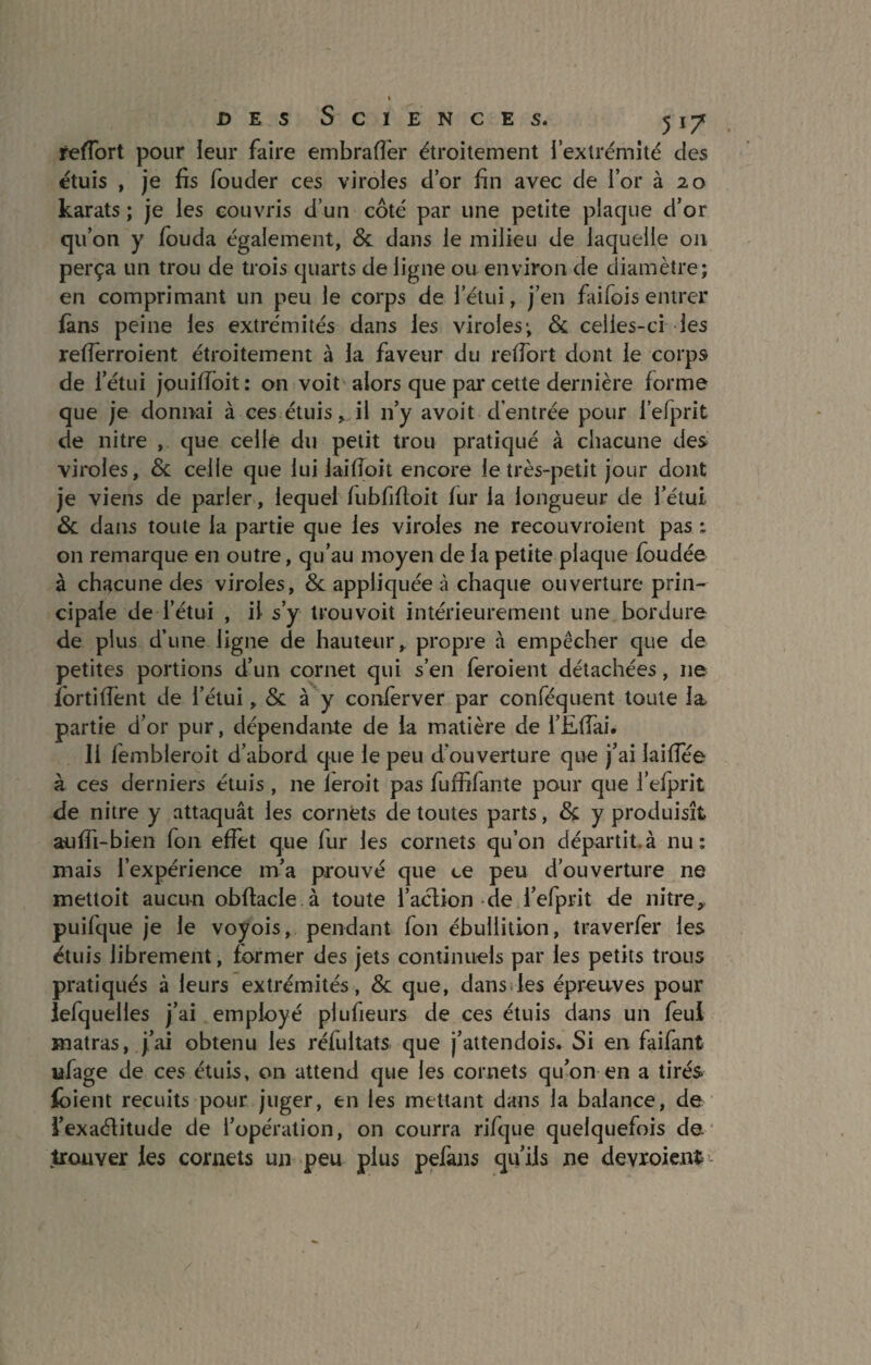 refiort pour leur faire embraffer étroitement i extrémité des étuis , je fis fouder ces viroles d’or fin avec de l’or à 20 karats ; je les couvris d’un côté par une petite plaque d’or qu’on y fouda également, Si dans le milieu de laquelle 011 perça lin trou de trois quarts de ligne ou environ de diamètre; en comprimant un peu le corps de l’étui, j’en faifois entrer fans peine les extrémités dans les viroles; & ceiies-ci les refierroient étroitement à la faveur du refiort dont le corps de l’étui jouiiïoit: on voit alors que par cette dernière forme que je donnai à ces étuis, il 11’y avoit d’entrée pour l’efprit de nitre , que celle du petit trou pratiqué à chacune des viroles. Si celle que lui laifloit encore le très-petit jour dont je viens de parler, lequel lubfifioit fur la longueur de l’étui Si dans toute la partie que les viroles ne recouvraient pas : on remarque en outre, qu’au moyen de la petite plaque foudée à chacune des viroles, Si appliquées chaque ouverture prin¬ cipale de l’étui , il s’y trou voit intérieurement une bordure de plus d’une ligne de hauteur, propre à empêcher que de petites portions d’un cornet qui s’en feroient détachées, ne fortifient de l’étui, Si à y conferver par conféqlient toute la partie d’or pur, dépendante de la matière de i’Efiai. 11 fembleroit d’abord que le peu d'ouverture que j’ai laifiee à ces derniers étuis , 11e leroit pas fuffifante pour que fefprit de nitre y attaquât les cornets de toutes parts, Si y produisît aufii-bien fou effet que fur les cornets qu’on départit.à nu: mais l’expérience m’a prouvé que ce peu d’ouverture ne mettoit aucun obftacle à toute faction de l’efprit de nitre, puifque je le voyois, pendant fon ébullition, traverfer les étuis librement, former des jets continuels par les petits trous pratiqués à leurs extrémités , Si que, dans les épreuves pour lefquelles j’ai employé plufieurs de ces étuis dans un feui matras, j’ai obtenu les réfultats que j’attendois. Si en faifant ufage de ces étuis, on attend que les cornets qu’on en a tirés foient recuits pour juger, en les mettant dans la balance, de l’exactitude de l’opération, on courra rifque quelquefois de trouver les cornets un peu plus pefajis qu’ils ne devraient