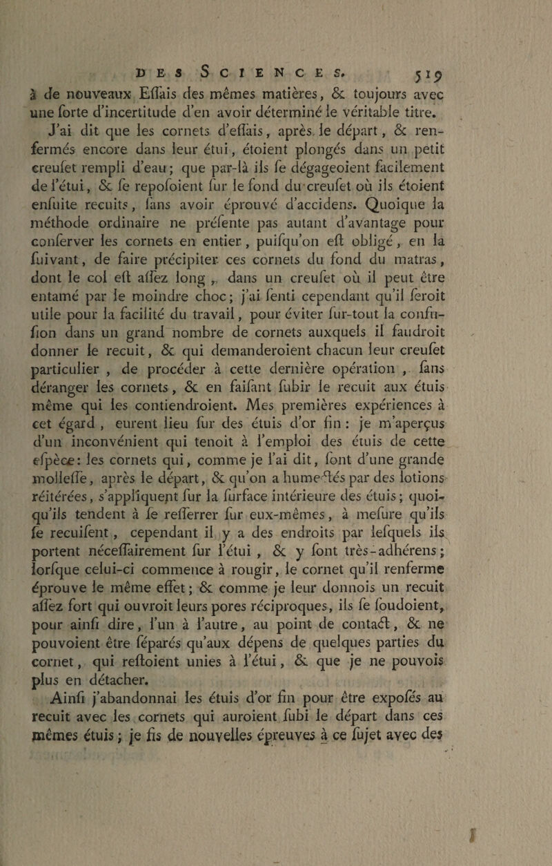 à Je nouveaux Efiàis des mêmes matières, & toujours avec une forte d’incertitude d’en avoir déterminé le véritable titre. J’ai dit que les cornets d’efîàis, après, le départ, & ren¬ fermés encore dans leur étui, étoient plongés dans un petit creulet rempli d’eau ; que par-là iis fe dégageoient facilement de l’étui, <Sc fe repofoient fur le fond du creufet où ils étoient enfuite recuits, fans avoir éprouvé d’accidens. Quoique la méthode ordinaire ne préfente pas autant d’avantage pour conferver les cornets en entier, puifqu’on ell; obligé, en la fuivant, de faire précipiter ces cornets du fond du matras, dont le col ed affez long dans un creufet où il peut être entamé par le moindre choc ; j’ai fenti cependant qu’il feroit utile pour la facilité du travail, pour éviter fur-tout la confu- fion dans un grand nombre de cornets auxquels il faudroit donner le recuit, & qui demanderoient chacun leur creufet particulier , de procéder à cette dernière opération , fans déranger les cornets, &. en faifànt fubir le recuit aux étuis même qui les contiendroient. Mes premières expériences à cet égard , eurent iieu fur des étuis d’or fin : je m’aperçus d’un inconvénient qui tenoit à l’emploi des étuis de cette efpèce: les cornets qui, comme je l’ai dit, font d’une grande mollefle, après le départ, & qu’on a humeéléspar des lotions réitérées, s’appliquent fur la furface intérieure des étuis; quoi¬ qu’ils tendent à fe refferrer fur eux-mêmes, à mefure qu’ils fe recuifent, cependant il y a des endroits par iefquels ils portent néceffairement fur l’étui , &; y font très-adhérens ; lorfque celui-ci commence à rougir, le cornet qu’il renferme éprouve le même effet ; & comme je leur donnois un recuit alîèz fort qui ouvroit leurs pores réciproques, iis fe foudoient, pour ainfi dire, l’un à l’autre, au point de contaél, & ne pouvoient être féparés qu’aux dépens de quelques parties du cornet, qui refloient unies à l’étui, & que je ne pouvois plus en détacher. Ainfi j’abandonnai les étuis d’or fin pour être expofes au recuit avec les cornets qui auroient fubi le départ dans ces mêmes étuis ; je fis de nouvelles épreuves à ce fujet avec des