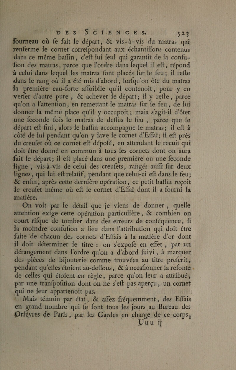 fourneau où fe fait le départ, & vis-à-vis du matras qui renferme le cornet correfpondant aux échantillons contenus dans ce même badin, c’ed lui feul qui garantit de la confu- fion des matras, parce que Tordre dans lequel il eft, répond à celui dans lequel les matras font placés fur le feu ; il refie dans le rang où il a été mis d’abord , lorfqu’on ôte du matras la première eau-forte affoiblie qu’il contenoit, pour y en verfèr d’autre pure , &. achever le départ; il y refie, parce qu’on a l’attention, en remettant le matras fur le feu , cle lui donner la même place qu’il y occupoit ; mais s’agit-il d’ôter une fécondé fois le matras de dedlis le feu , parce que le départ eft fini, alors le badin accompagne le matras ; il eft à côté de lui pendant qu’on y lave le cornet d’Edai; il ed près du creufet où ce cornet eft dépofé, en attendant le recuit qui doit être donné en commun à tous les cornets dont on aura fait le départ; il eft placé dans une première ou une fécondé ligne , vis-à-vis de celui des creufèts, rangés audi fur deux lignes, qui lui eft relatif, pendant que celui-ci eft dans le feu; & enfin, après cette dernière opération, ce petit badin reçoit le creufet même où eft le cornet d’Edài dont il a fourni la matière. On voit par le détail que je viens de donner , quelle attention exige cette opération particulière, <Sc combien on court rifque de tomber dans des erreurs de conféquence, fi la moindre confufion a lieu dans l’attribution qui doit être faite de chacun des cornets d’Effais à la matière d’or dont il doit déterminer le titre : on s’expofe en effet , par un dérangement dans Tordre qu’011 a d’abord fuivi, à marquer des pièces de bijouterie comme trouvées au titre prefcrit, pendant qu’elles étoient au-dedous, & à occafionner la refonte de celles qui étoient en règle, parce qu’on leur a attribué, par une tranfpofition dont on ne s’eft pas aperçu, un cornet qui ne leur appartenoit pas. Mais témoin par état, & affez fréquemment, des Edàis en grand nombre qui fe font tous les jours au Bureau des Qrfévres de Paris, par les Gardes en charge de ce corps, U u u ijj