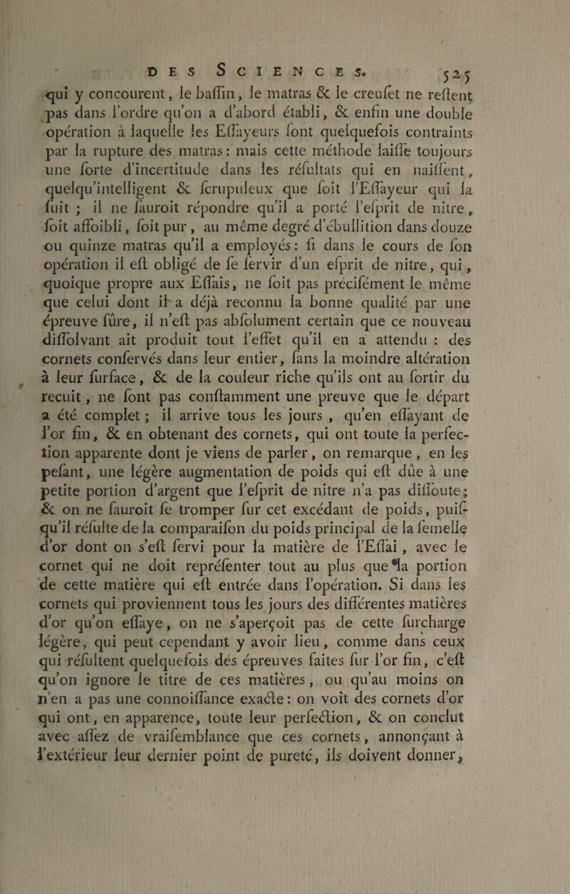 qui y concourent, le bafîin , le matras & le creufet ne refient pas dans l’ordre qu’on a d’abord établi, & enfin une double opération à laquelle les Effayeurs font quelquefois contraints par la rupture des matras : mais cette méthode laiffe toujours une forte d’incertitude dans les réfultats qui en naiffent r quelqu’intelligent & fcrupuleux que foit l’Eflâyeur qui la fuit ; il ne fàuroit répondre qu’il a porté i’efprit de nitre foit affoibli, foit pur , au meme degré d’ébullition dans douze ou quinze matras qu’il a employés: fi dans le cours de fon opération il eft obligé de fe fèrvir d’un efprit de nitre, qui, quoique propre aux Effais, ne foit pas précifément le même que celui dont il a déjà reconnu la bonne qualité par une épreuve fûre, il n’eff pas abfolument certain que ce nouveau diffolvant ait produit tout l’effet qu’il en a attendu : des cornets confervés dans leur entier, fans la moindre altération à leur furface, & de la couleur riche qu’ils ont au fortir du recuit, ne font pas conftamment une preuve que le départ a été complet ; il arrive tous les jours , qu’en effâyant de l’or fin, & en obtenant des cornets, qui ont toute la perfec¬ tion apparente dont je viens de parler, on remarque , en les pelant, une légère augmentation de poids qui efl due à une petite portion d’argent que l’efprit de nitre n’a pas diffoute; & on ne fauroit fe tromper fur cet excédant de poids, puif- qu’il réfulte de la comparaifon du poids principal de la femelle d’or dont on s’efl fervi pour la matière de i’Eflài, avec le cornet qui ne doit repréfenter tout au plus que •la portion de cette matière qui eft entrée dans l’opération. Si dans les cornets qui proviennent tous les jours des différentes matières d’or qu’on effaye, on ne s’aperçoit pas de cette furcharge légère, qui peut cependant y avoir lieu, comme dans ceux qui réfultent quelquefois des épreuves faites fur l’or fin, c’eff qu’on ignore le titre de ces matières, ou qu’au moins on 11 en a pas une connoiffance exaéte : on voit des cornets d’or qui ont, en apparence, toute leur perfection, Sc on conclut avec afîez de vraifemblance que ces cornets, annonçant à l’extérieur leur dernier point de pureté, ils doivent donnert