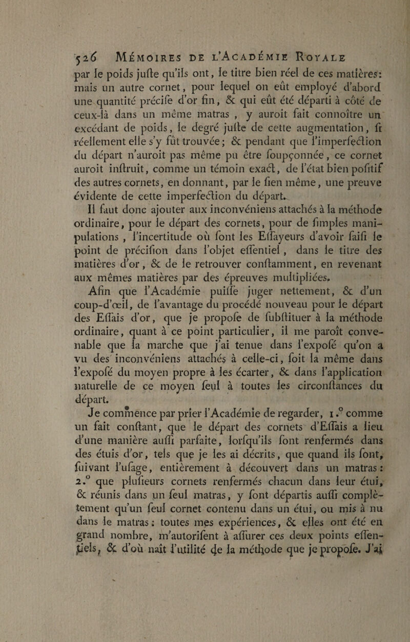 par le poids jufie qu’ils ont, le titre bien réel de ces matières: mais un autre cornet, pour lequel on eût employé d’abord une quantité précife d’or fin, & qui eût été départi à coté de ceux-là dans un même matras , y auroit fait connoître un excédant de poids, le degré jufie de cette augmentation, fi réellement elle s’y fût trouvée; & pendant que l’imperfeélion du départ n’auroit pas même pu être foupçonnée, ce cornet auroit inftruit, comme un témoin exaét, de l’état bien pofitif des autres cornets, en donnant, par le fien même, une preuve évidente de cette imperfection du départ. Il faut donc ajouter aux inconvéniens attachés à la méthode ordinaire, pour le départ des cornets, pour de fimples mani¬ pulations , l’incertitude où font les Efiayeurs d’avoir faifi le point de précifion dans l’objet effentiel, dans le titre des matières d’or, & de le retrouver conllamment, en revenant aux mêmes matières par des épreuves multipliées. Afin que l’Académie puifiè juger nettement, & d’un coup-d’œii, de l’avantage du procédé nouveau pour le départ des Elfais d’or, que je propofe de fubfiituer à la méthode ordinaire, quant à ce point particulier, il me paroît conve¬ nable que la marche que j’ai tenue dans i’expofë qu’on a vu des inconvéniens attachés à celle-ci, foit la même dans i’expofé du moyen propre à les écarter, &. dans l’application naturelle de ce moyen lèui à toutes les circonftances du départ. Je commence par prier l’Académie de regarder, i.° comme un fait confiant, que le départ des cornets d’Efiais a lieu d’une manière aufii parfaite, iorfqu’ils font renfermés dans des étuis d’or, tels que je les ai décrits, que quand ils font, fuivant i’ulage, entièrement à découvert dans un matras: 2.0 que plufieurs cornets renfermés chacun dans leur étui, de réunis dans un feul matras, y font départis aufii complè¬ tement qu’un feul cornet contenu dans un étui, ou mis à nu dans le matras : toutes mes expériences, & elles ont été en grand nombre, m’autorifent à afiiirer ces deux points efien- jtiels, de d’où naît i’utilité 4e la métfiode que je propofe. J’aj,