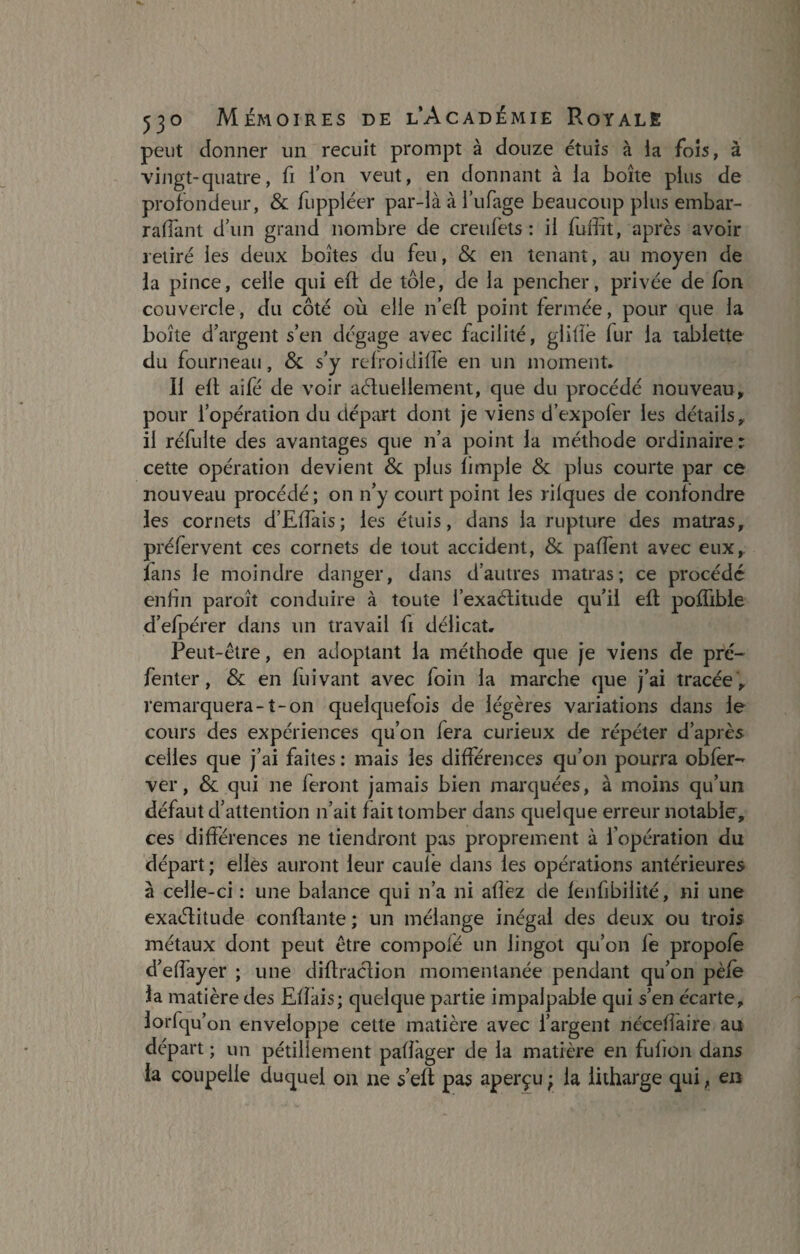 peut donner un recuit prompt à douze étuis à ia fois, à vingt-quatre, fi l’on veut, en donnant à la boîte plus de profondeur, & fuppléer par-là à i’ufage beaucoup plus embar- raffant d’un grand nombre de creufets : il fuffit, après avoir retiré les deux boîtes du feu, & en tenant, au moyen de ia pince, celle qui eft de tôle, de la pencher, privée de fon couvercle, du côté où elle n’eft point fermée, pour que la boîte d’argent s’en dégage avec facilité, glifiè fur la tablette du fourneau, & s’y refroidiffe en un moment. Il elt aifé de voir actuellement, que du procédé nouveau, pour l’opération du départ dont je viens d’expofer les détails, il réfulte des avantages que n’a point ia méthode ordinaire: cette opération devient & plus limple & plus courte par ce nouveau procédé; on n’y court point les niques de confondre les cornets d’Effais; les étuis, dans la rupture des matras, préfervent ces cornets de tout accident, 8c paffent avec eux, lans le moindre danger, dans d’autres matras; ce procédé enfin paroît conduire à toute l’exaélitude qu’il eft poffible d’efpérer dans un travail fi délicat. Peut-être, en adoptant la méthode que je viens de pré- fenter, 8c en fuivant avec foin ia marche que j’ai tracée , remarquera-t-on quelquefois de légères variations dans le cours des expériences qu’on fera curieux de répéter d’après celles que j’ai faites : mais les différences qu’on pourra obfer- ver, 8c qui ne feront jamais bien marquées, à moins qu’un défaut d’attention n’ait fait tomber dans quelque erreur notable, ces différences ne tiendront pas proprement à l’opération du départ ; elles auront leur caule dans les opérations antérieures à celle-ci : une balance qui n’a ni allez de lenfibilité, ni une exaélitude confiante ; un mélange inégal des deux ou trois métaux dont peut être compofé un lingot qu’on fe propofe d’effayer ; une diffraction momentanée pendant qu’on pèle la matière des Efîais; quelque partie impalpable qui s’en écarte, lorfqu’on enveloppe cette matière avec l’argent nécefîàire au départ; un pétillement pafîager de la matière en fufion dans la coupelle duquel on ne s’eft pas aperçu ; la litharge qui, en